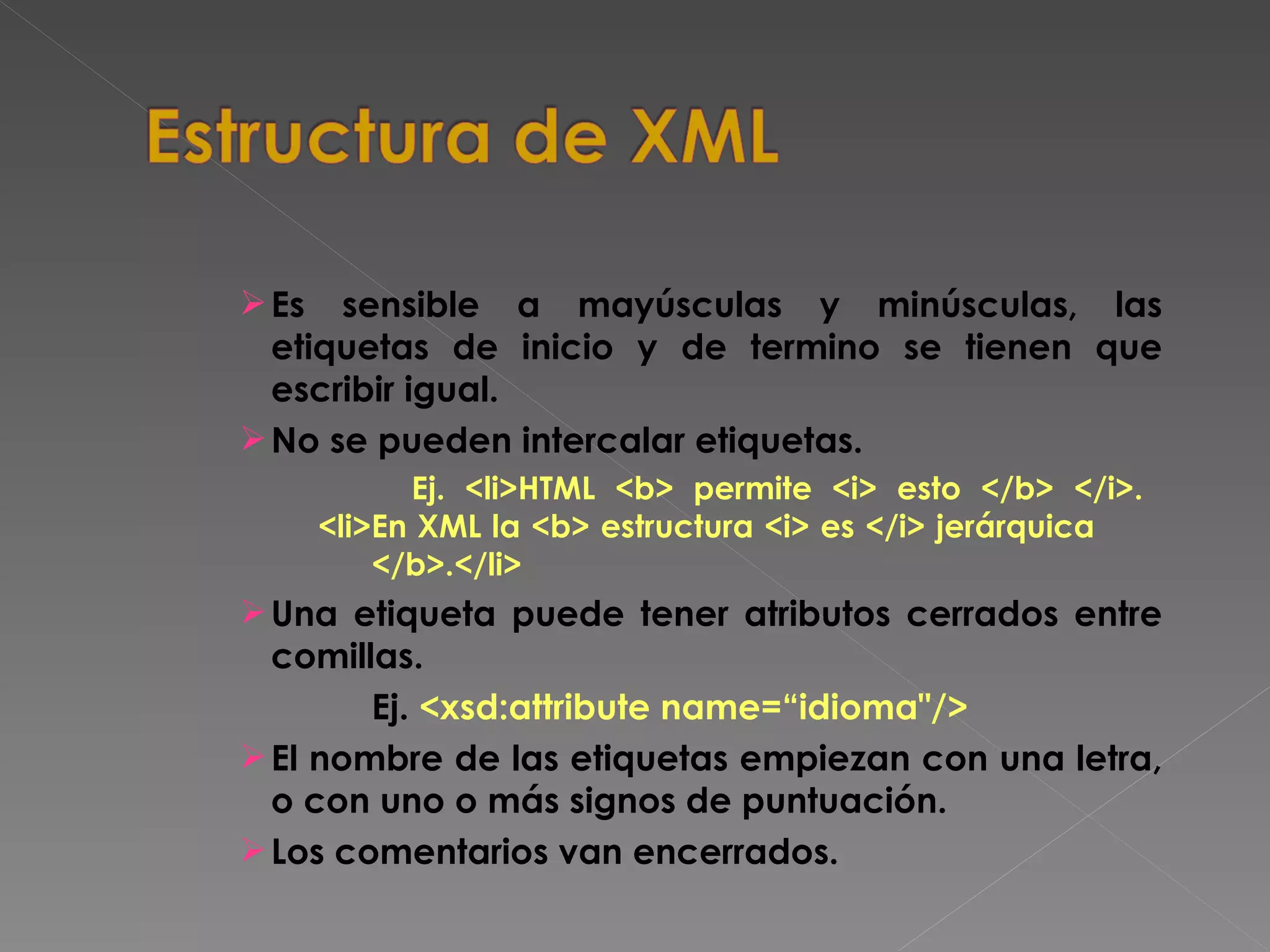 Es sensible a mayúsculas y minúsculas, las etiquetas de inicio y de termino se tienen que escribir igual. No se pueden intercalar etiquetas.   Ej. <li>HTML <b> permite <i> esto </b> </i>.    <li>En XML la <b> estructura <i> es </i> jerárquica  </b>.</li>   Una etiqueta puede tener atributos cerrados entre comillas. Ej.  <xsd:attribute name=“idioma&quot;/>   El nombre de las etiquetas empiezan con una letra, o con uno o más signos de puntuación. Los comentarios van encerrados. 