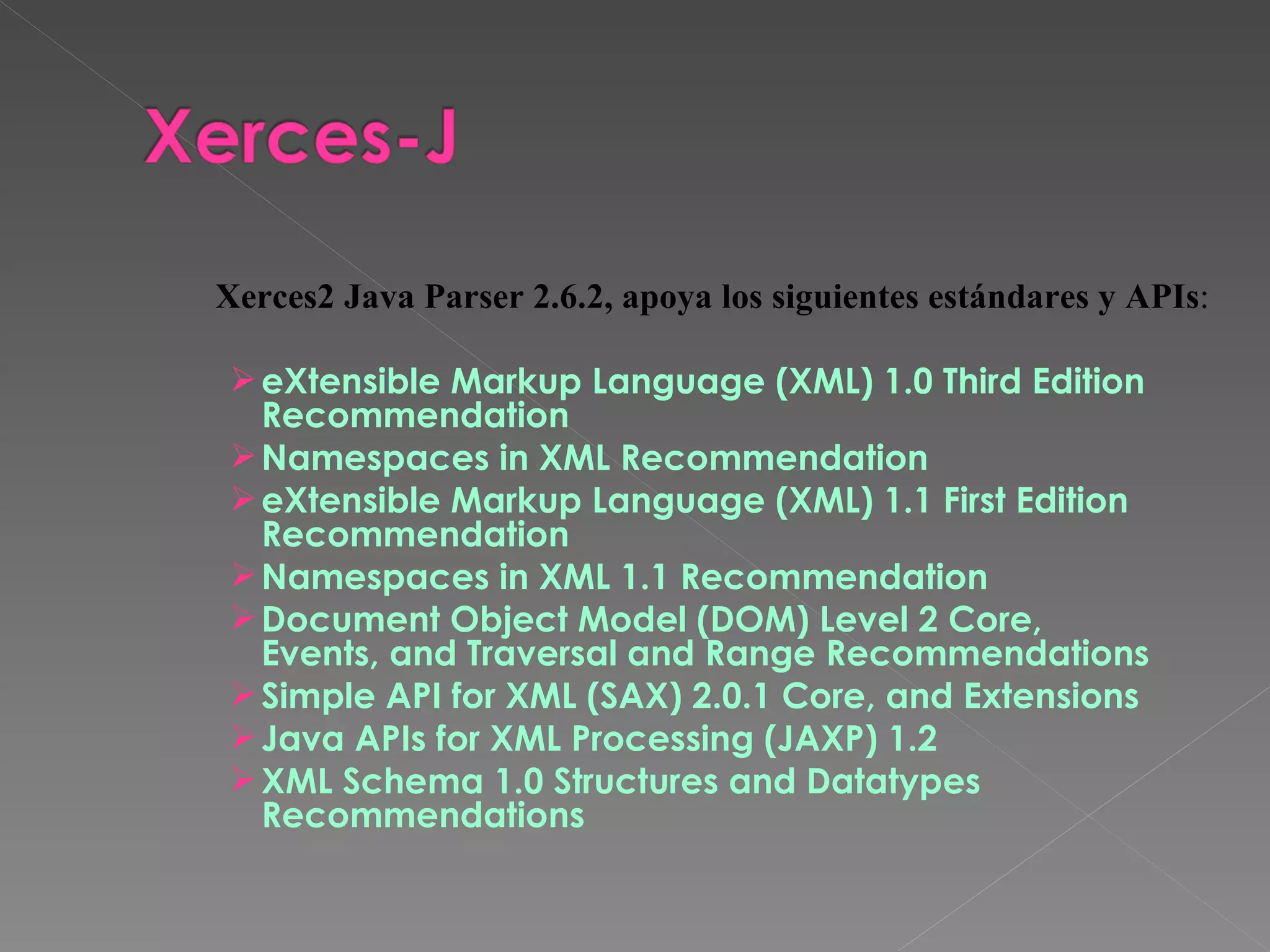 eXtensible Markup Language (XML) 1.0 Third Edition Recommendation  Namespaces in XML Recommendation  eXtensible Markup Language (XML) 1.1 First Edition Recommendation  Namespaces in XML 1.1 Recommendation  Document Object Model (DOM) Level 2 Core, Events, and Traversal and Range Recommendations  Simple API for XML (SAX) 2.0.1 Core, and Extensions  Java APIs for XML Processing (JAXP) 1.2  XML Schema 1.0 Structures and Datatypes Recommendations  Xerces2 Java Parser 2.6.2, apoya los siguientes estándares y APIs : 