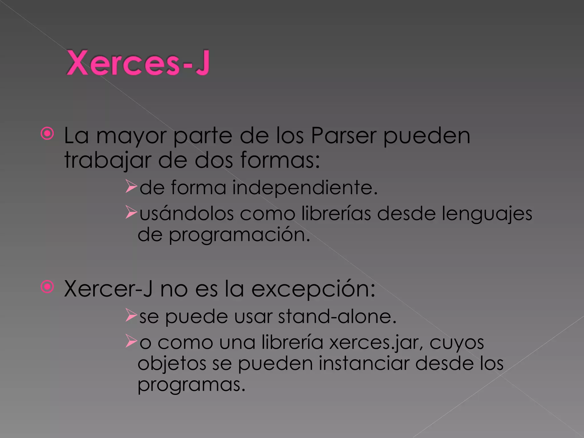 La mayor parte de los Parser pueden trabajar de dos formas:  de forma independiente. usándolos como librerías desde lenguajes de programación. Xercer-J no es la excepción:  se puede usar stand-alone. o como una librería xerces.jar, cuyos objetos se pueden instanciar desde los programas. 