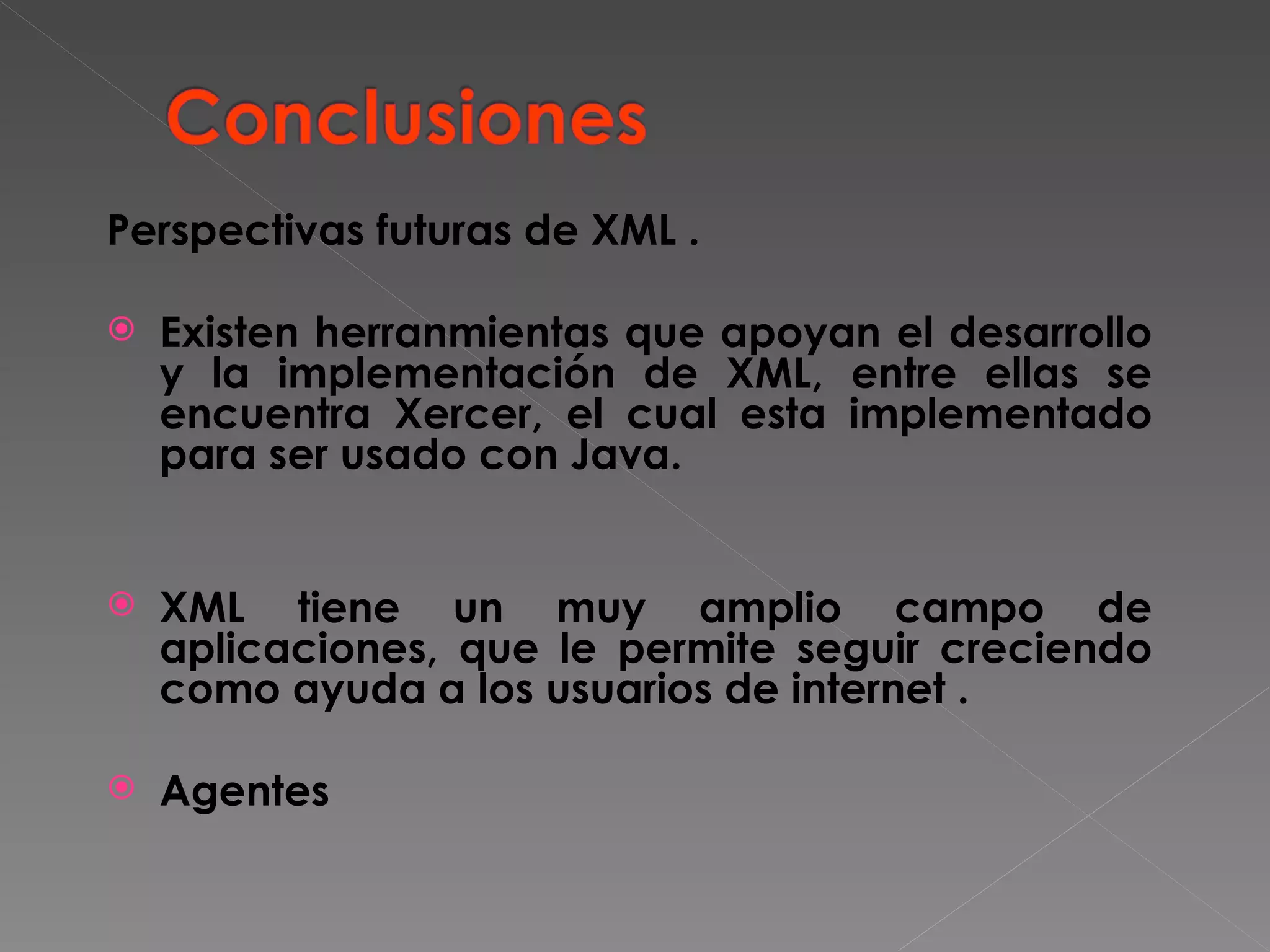 Perspectivas futuras de XML . Existen herranmientas que apoyan el desarrollo y la implementación de XML, entre ellas se encuentra Xercer, el cual esta implementado para ser usado con Java. XML tiene un muy amplio campo de aplicaciones, que le permite seguir creciendo como ayuda a los usuarios de internet . Agentes 