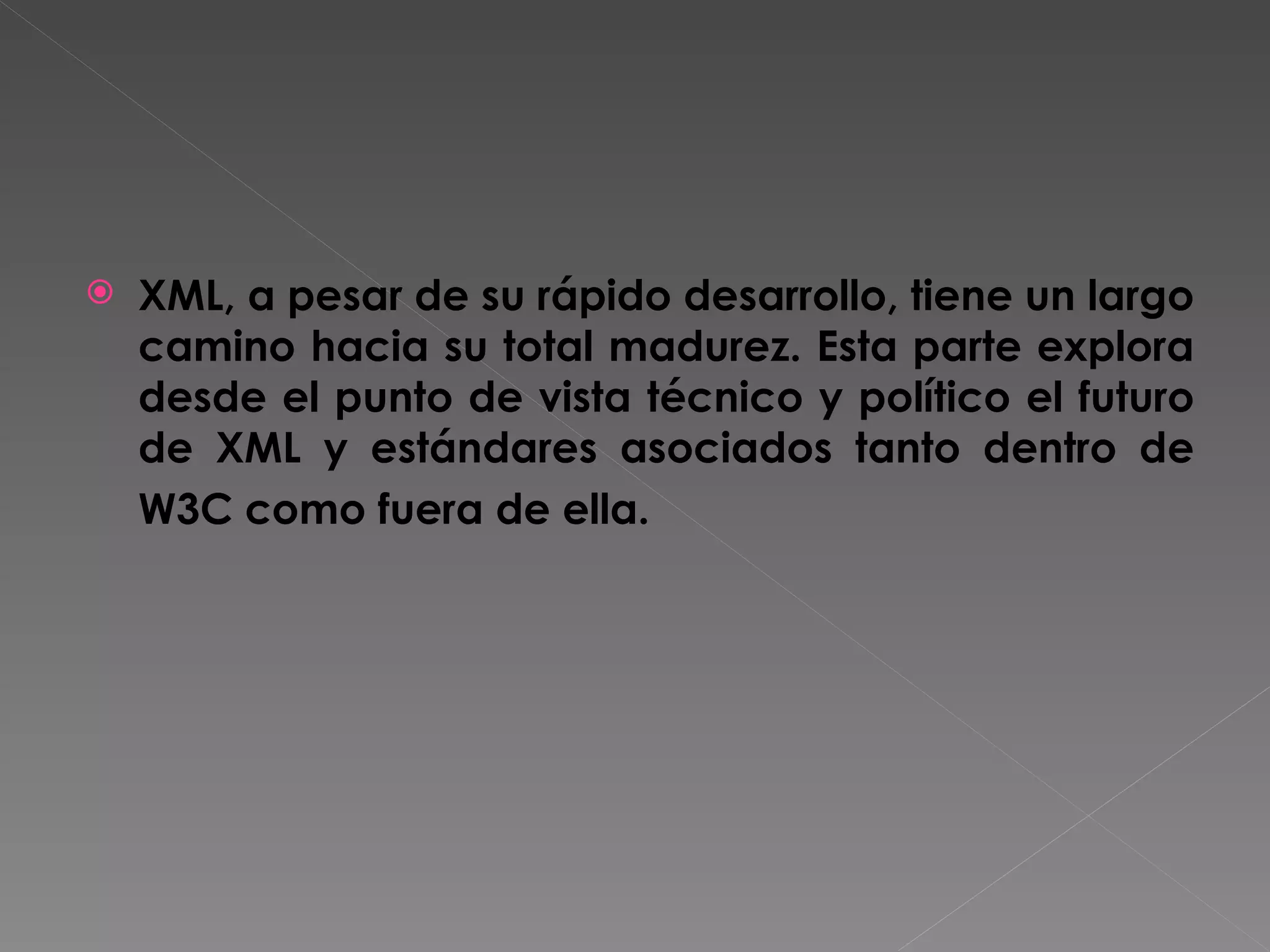 XML, a pesar de su rápido desarrollo, tiene un largo camino hacia su total madurez. Esta parte explora desde el punto de vista técnico y político el futuro de XML y estándares asociados tanto dentro de W3C como fuera de ella.   