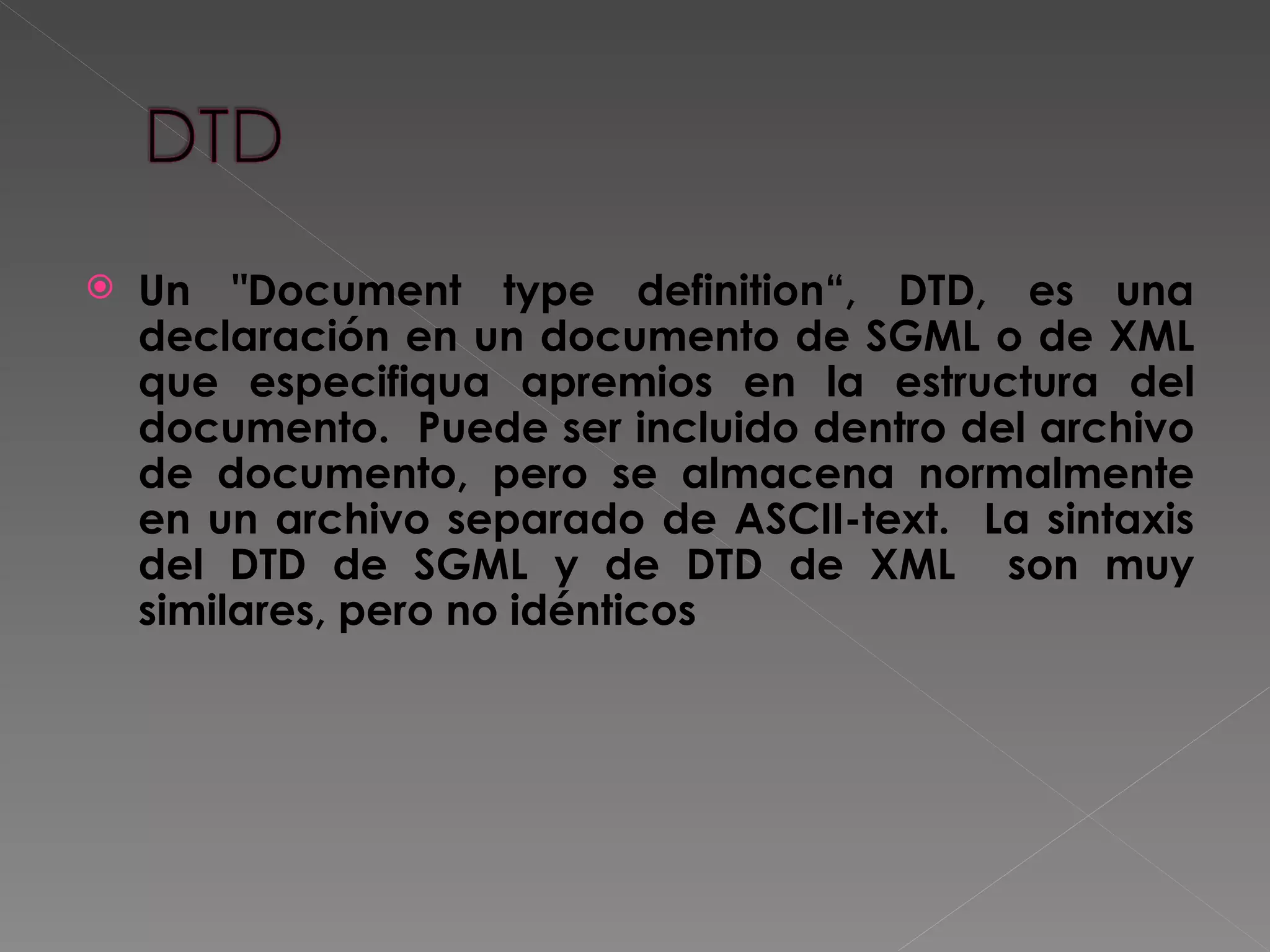 Un &quot;Document type definition“, DTD, es una declaración en un documento de SGML o de XML que especifiqua apremios en la estructura del documento.  Puede ser incluido dentro del archivo de documento, pero se almacena normalmente en un archivo separado de ASCII-text.  La sintaxis del DTD de SGML y de DTD de XML  son muy similares, pero no idénticos 