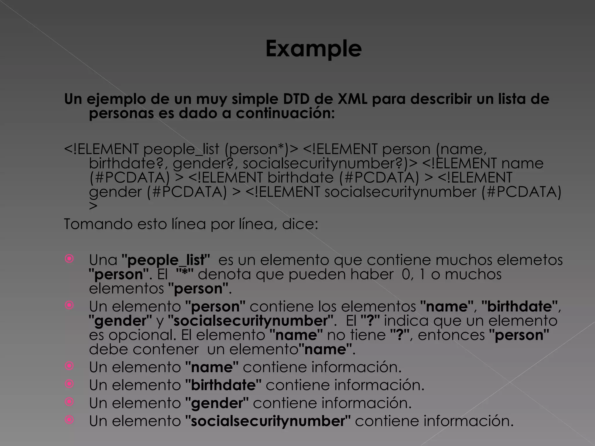 Example Un ejemplo de un muy simple DTD de XML para describir un lista de personas es dado a continuación: <!ELEMENT people_list (person*)> <!ELEMENT person (name, birthdate?, gender?, socialsecuritynumber?)> <!ELEMENT name (#PCDATA) > <!ELEMENT birthdate (#PCDATA) > <!ELEMENT gender (#PCDATA) > <!ELEMENT socialsecuritynumber (#PCDATA) >  Tomando esto línea por línea, dice: Una  &quot;people_list&quot;   es un elemento que contiene muchos elemetos  &quot;person&quot; . El  &quot;*&quot;  denota que pueden haber  0, 1 o muchos elementos  &quot;person&quot; .  Un elemento  &quot;person&quot;  contiene los elementos  &quot;name&quot; ,  &quot;birthdate&quot; ,  &quot;gender&quot;  y  &quot;socialsecuritynumber&quot; .  El  &quot;?&quot;  indica que un elemento es opcional. El elemento  &quot;name&quot;  no tiene  &quot;?&quot; , entonces  &quot;person&quot;  debe contener  un elemento &quot;name&quot; .  Un elemento  &quot;name&quot;  contiene información.  Un elemento  &quot;birthdate&quot;  contiene información.  Un elemento  &quot;gender&quot;  contiene información.  Un elemento  &quot;socialsecuritynumber&quot;  contiene información.  
