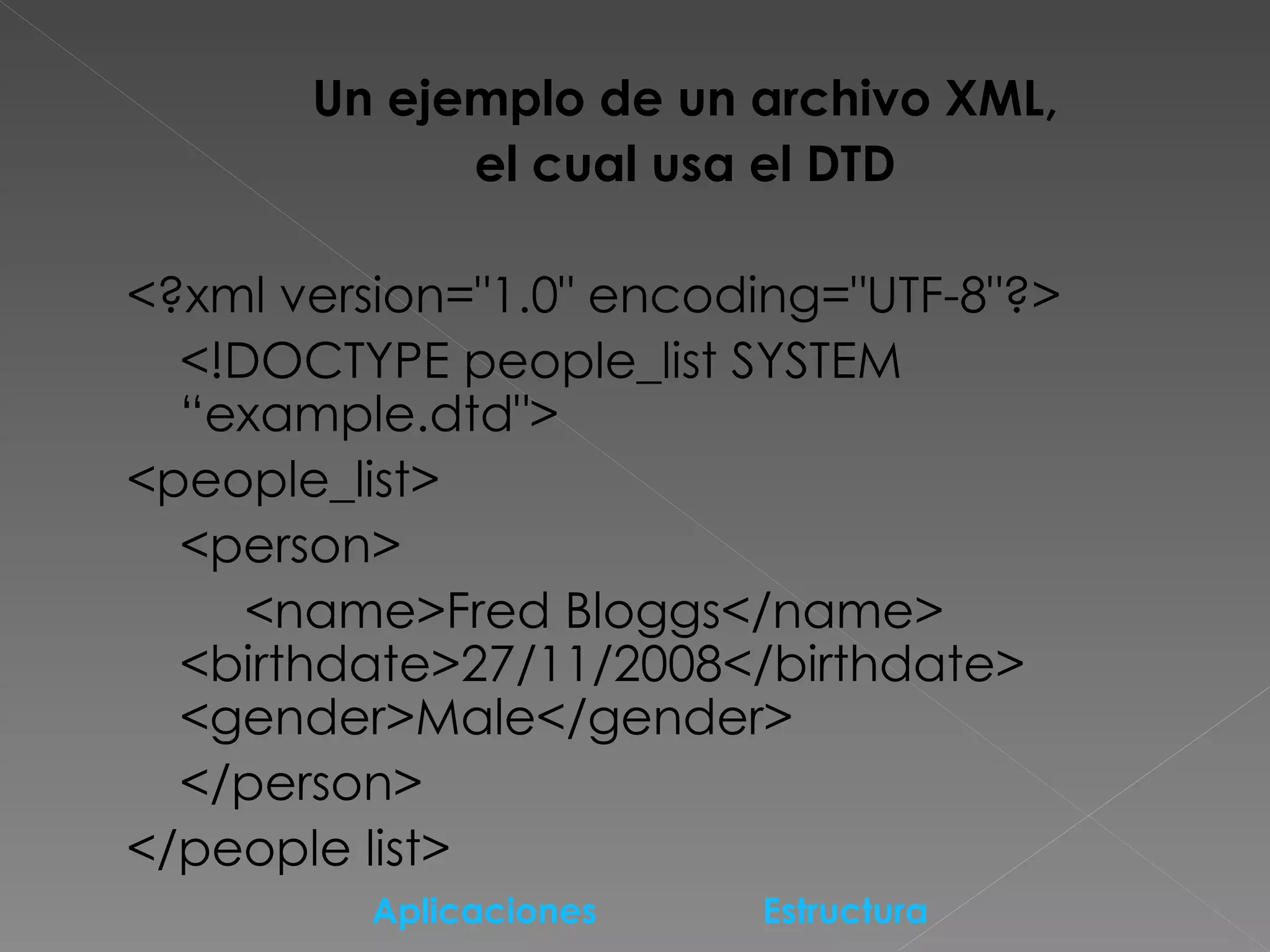 Un ejemplo de un archivo XML,  el cual usa el DTD  <?xml version=&quot;1.0&quot; encoding=&quot;UTF-8&quot;?>  <!DOCTYPE people_list SYSTEM “example.dtd&quot;>  <people_list>  <person>  <name>Fred Bloggs</name>  <birthdate>27/11/2008</birthdate>  <gender>Male</gender> </person>  </people list>  Aplicaciones   Estructura   