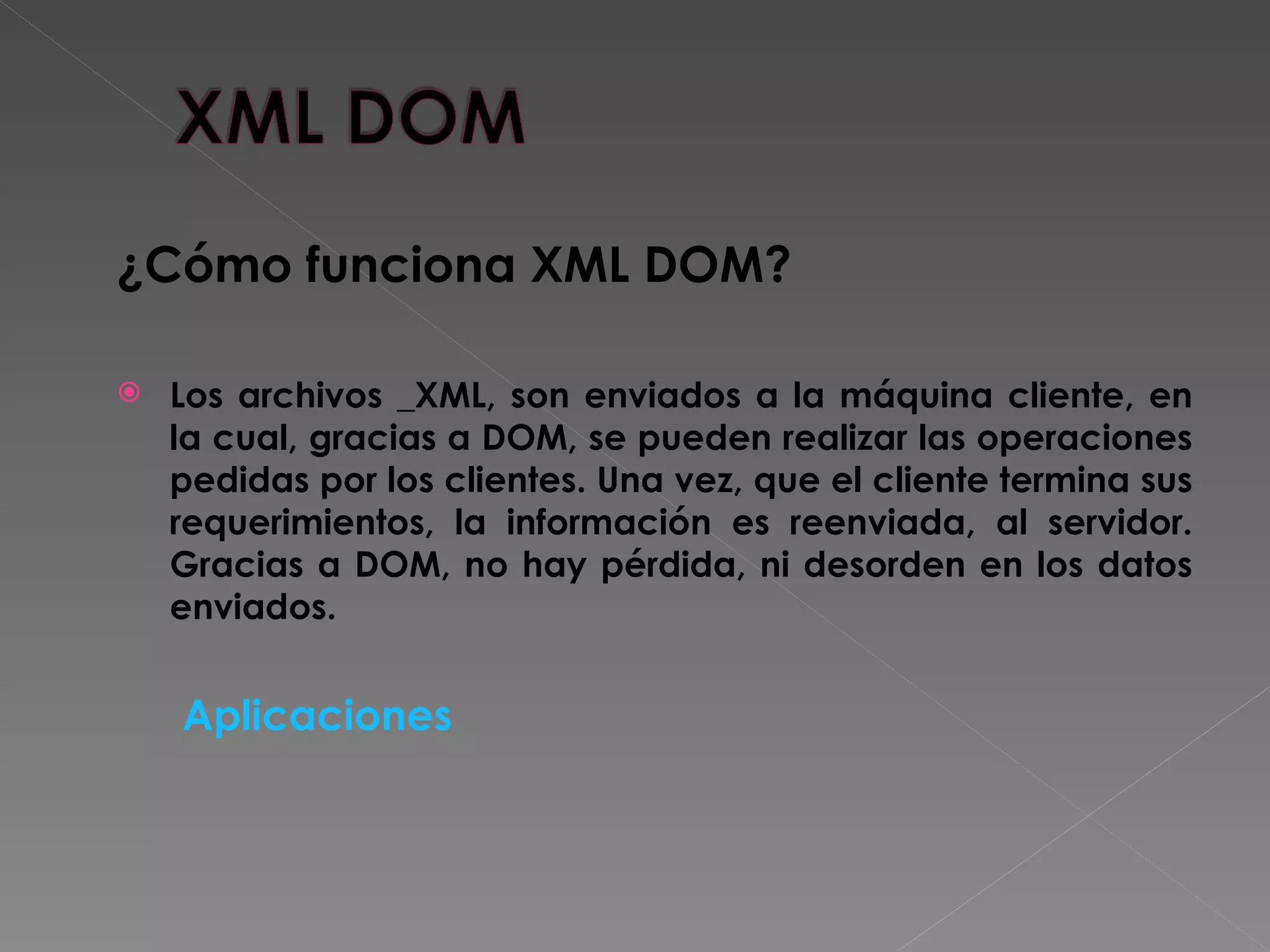 ¿Cómo funciona XML DOM?   Los archivos _XML, son enviados a la máquina cliente, en la cual, gracias a DOM, se pueden realizar las operaciones pedidas por los clientes. Una vez, que el cliente termina sus requerimientos, la información es reenviada, al servidor. Gracias a DOM, no hay pérdida, ni desorden en los datos enviados. Aplicaciones 