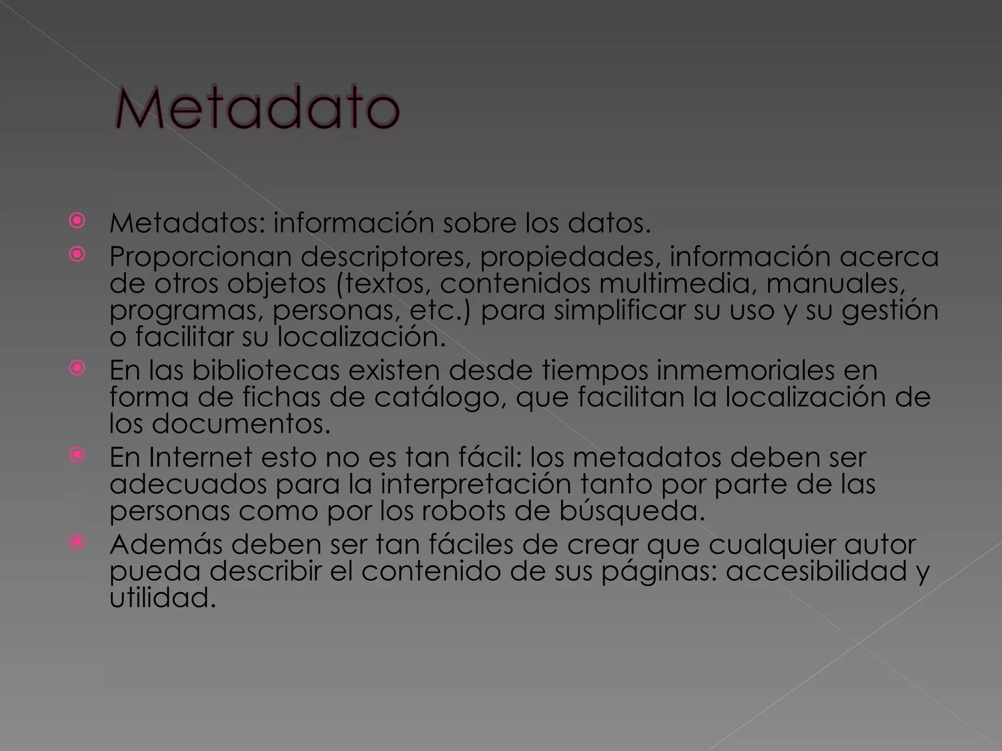 Metadatos: información sobre los datos.  Proporcionan descriptores, propiedades, información acerca de otros objetos (textos, contenidos multimedia, manuales, programas, personas, etc.) para simplificar su uso y su gestión o facilitar su localización. En las bibliotecas existen desde tiempos inmemoriales en forma de fichas de catálogo, que facilitan la localización de los documentos.  En Internet esto no es tan fácil: los metadatos deben ser adecuados para la interpretación tanto por parte de las personas como por los robots de búsqueda.  Además deben ser tan fáciles de crear que cualquier autor pueda describir el contenido de sus páginas: accesibilidad y utilidad.  