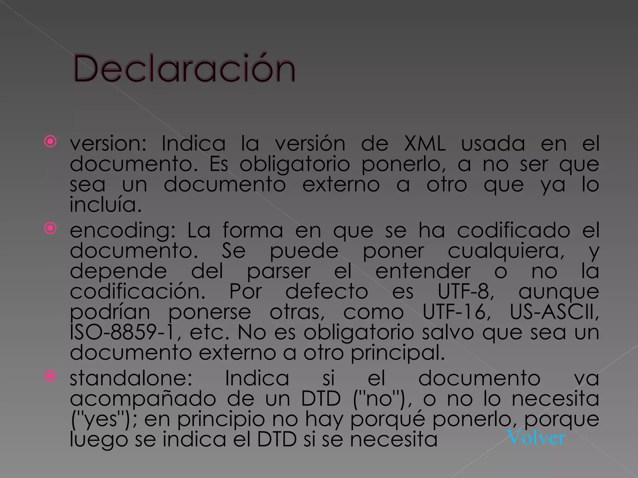 version: Indica la versión de XML usada en el documento. Es obligatorio ponerlo, a no ser que sea un documento externo a otro que ya lo incluía.  encoding: La forma en que se ha codificado el documento. Se puede poner cualquiera, y depende del parser el entender o no la codificación. Por defecto es UTF-8, aunque podrían ponerse otras, como UTF-16, US-ASCII, ISO-8859-1, etc. No es obligatorio salvo que sea un documento externo a otro principal.  standalone: Indica si el documento va acompañado de un DTD (&quot;no&quot;), o no lo necesita (&quot;yes&quot;); en principio no hay porqué ponerlo, porque luego se indica el DTD si se necesita  Volver 