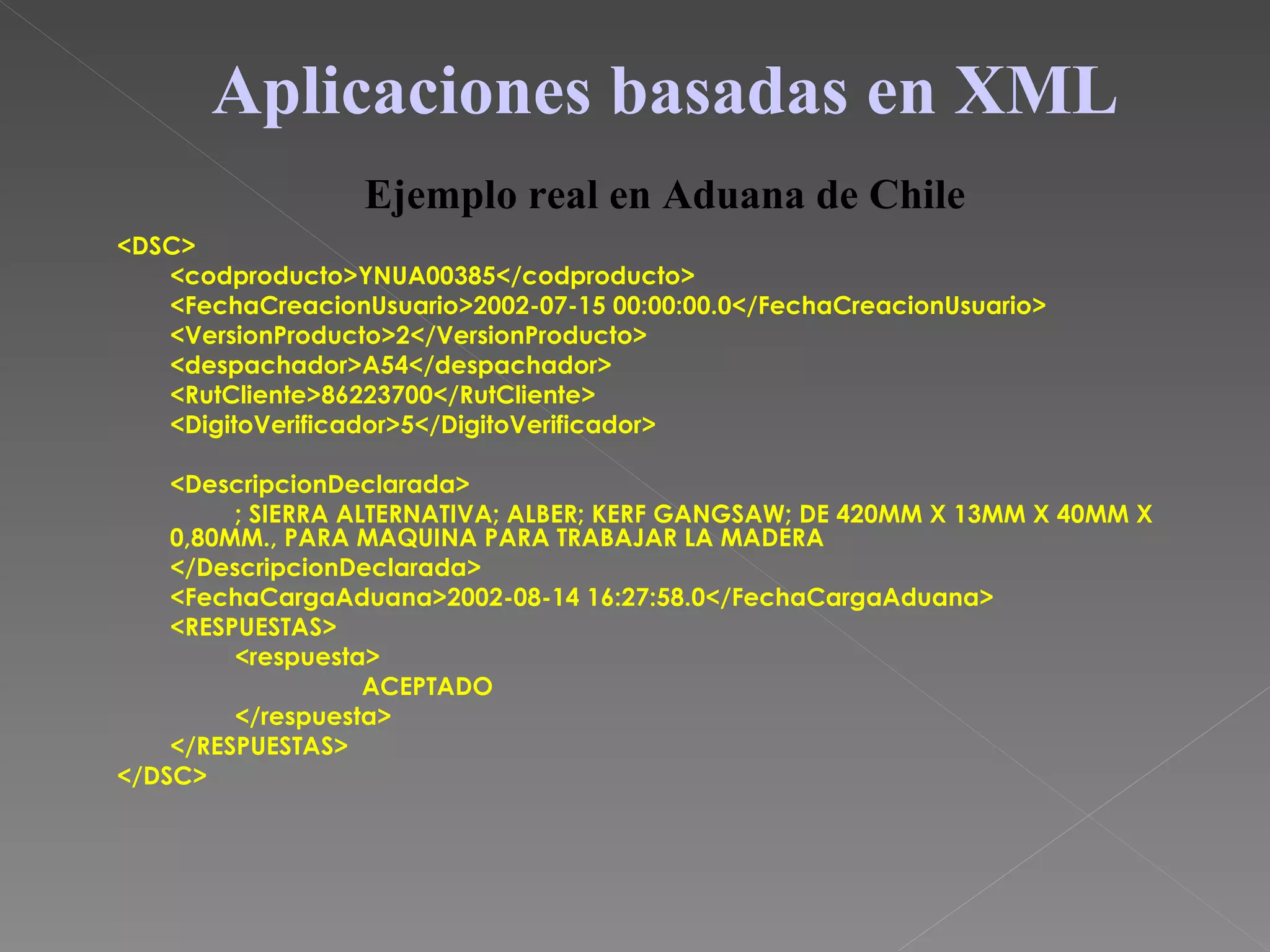 <DSC> <codproducto>YNUA00385</codproducto> <FechaCreacionUsuario>2002-07-15 00:00:00.0</FechaCreacionUsuario> <VersionProducto>2</VersionProducto> <despachador>A54</despachador> <RutCliente>86223700</RutCliente> <DigitoVerificador>5</DigitoVerificador> <DescripcionDeclarada> ; SIERRA ALTERNATIVA; ALBER; KERF GANGSAW; DE 420MM X 13MM X 40MM X 0,80MM., PARA MAQUINA PARA TRABAJAR LA MADERA </DescripcionDeclarada> <FechaCargaAduana>2002-08-14 16:27:58.0</FechaCargaAduana> <RESPUESTAS> <respuesta> ACEPTADO </respuesta> </RESPUESTAS> </DSC> Aplicaciones basadas en XML Ejemplo real en Aduana de Chile 
