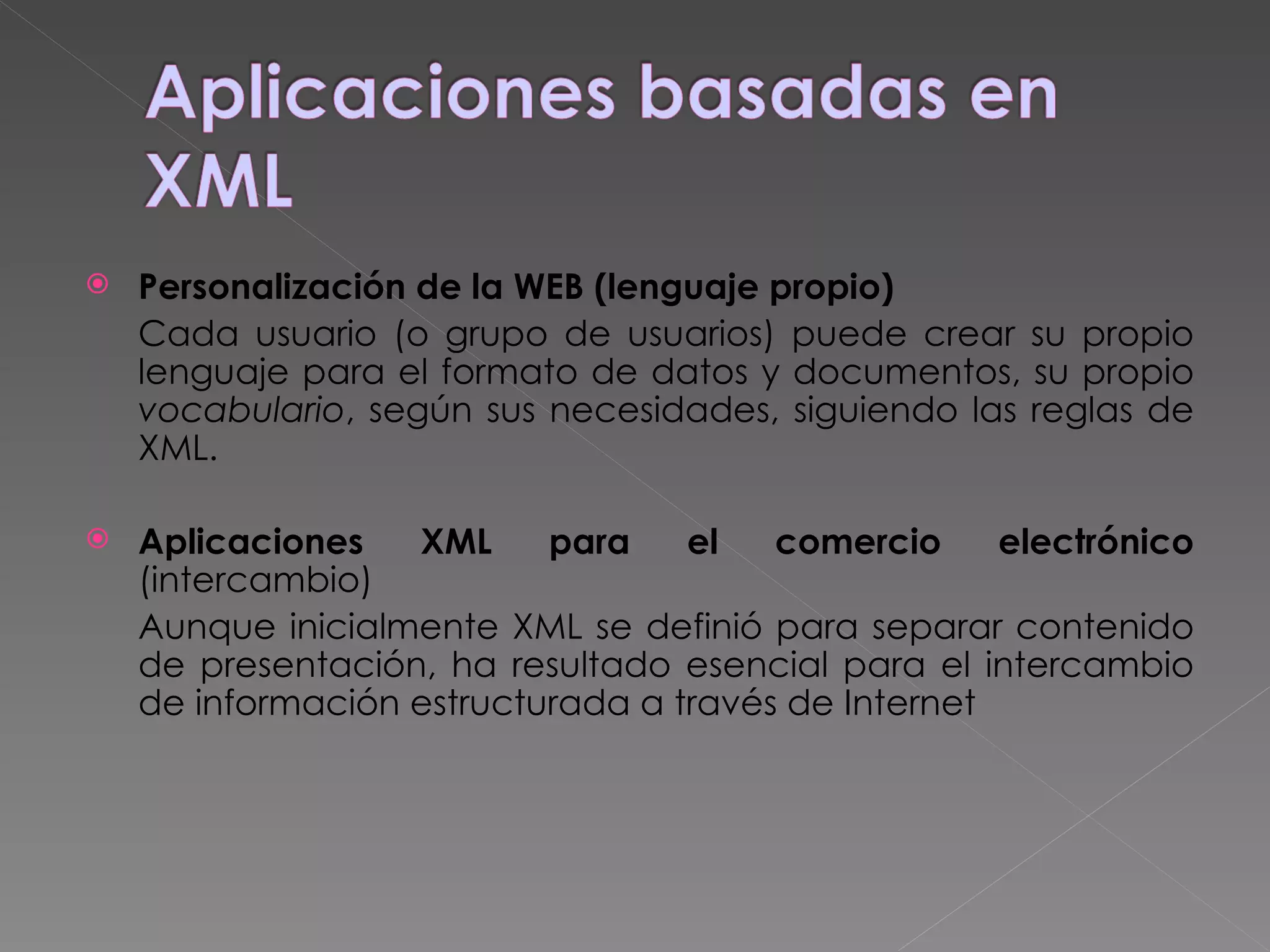 Personalización de la WEB (lenguaje propio) Cada usuario (o grupo de usuarios) puede crear su propio lenguaje para el formato de datos y documentos, su propio  vocabulario , según sus necesidades, siguiendo las reglas de XML.  Aplicaciones XML para el comercio electrónico   (intercambio) Aunque inicialmente XML se definió para separar contenido de presentación, ha resultado esencial para el intercambio de información estructurada a través de Internet   