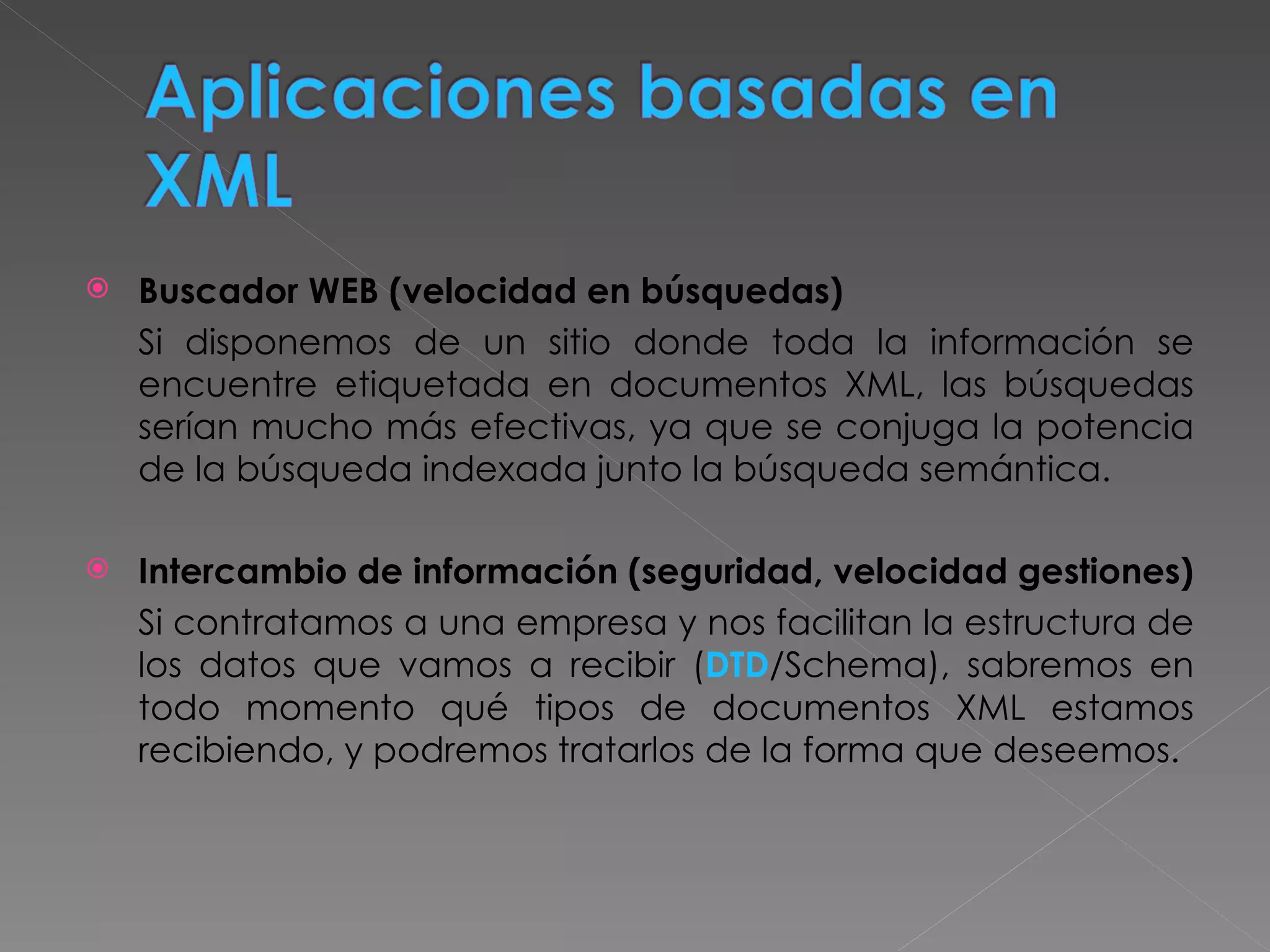 Buscador WEB (velocidad en búsquedas) Si disponemos de un sitio donde toda la información se encuentre etiquetada en documentos XML, las búsquedas serían mucho más efectivas, ya que se conjuga la potencia de la búsqueda indexada junto la búsqueda semántica. Intercambio de información (seguridad, velocidad gestiones) Si contratamos a una empresa y nos facilitan la estructura de los datos que vamos a recibir ( DTD /Schema), sabremos en todo momento qué tipos de documentos XML estamos recibiendo, y podremos tratarlos de la forma que deseemos. 