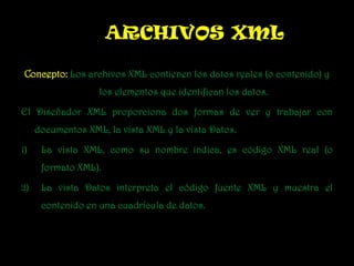Concepto:Los archivos XML contienen los datos reales (o contenido) y  los elementos que identifican los datos.  El Diseñador XML proporciona dos formas de ver y trabajar con documentos XML, la vista XML y la vista Datos. La vista XML, como su nombre indica, es código XML real (o formato XML).  La vista Datos interpreta el código fuente XML y muestra el contenido en una cuadrícula de datos. ARCHIVOS XML 