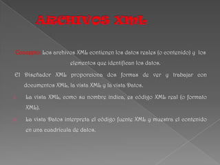 ARCHIVOS XML Concepto:Los archivos XML contienen los datos reales (o contenido) y  los elementos que identifican los datos.  El Diseñador XML proporciona dos formas de ver y trabajar con documentos XML, la vista XML y la vista Datos. La vista XML, como su nombre indica, es código XML real (o formato XML).  La vista Datos interpreta el código fuente XML y muestra el contenido en una cuadrícula de datos. 