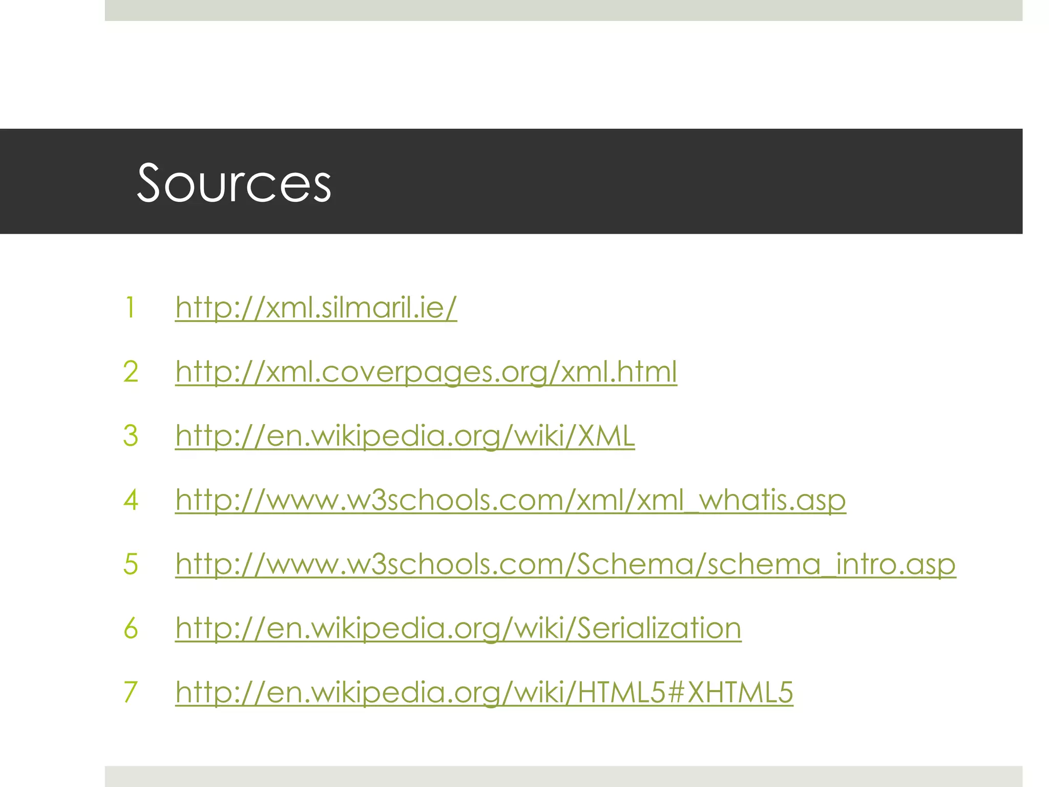 Sources

1   http://xml.silmaril.ie/

2   http://xml.coverpages.org/xml.html

3   http://en.wikipedia.org/wiki/XML

4   http://www.w3schools.com/xml/xml_whatis.asp

5   http://www.w3schools.com/Schema/schema_intro.asp

6   http://en.wikipedia.org/wiki/Serialization

7   http://en.wikipedia.org/wiki/HTML5#XHTML5
 