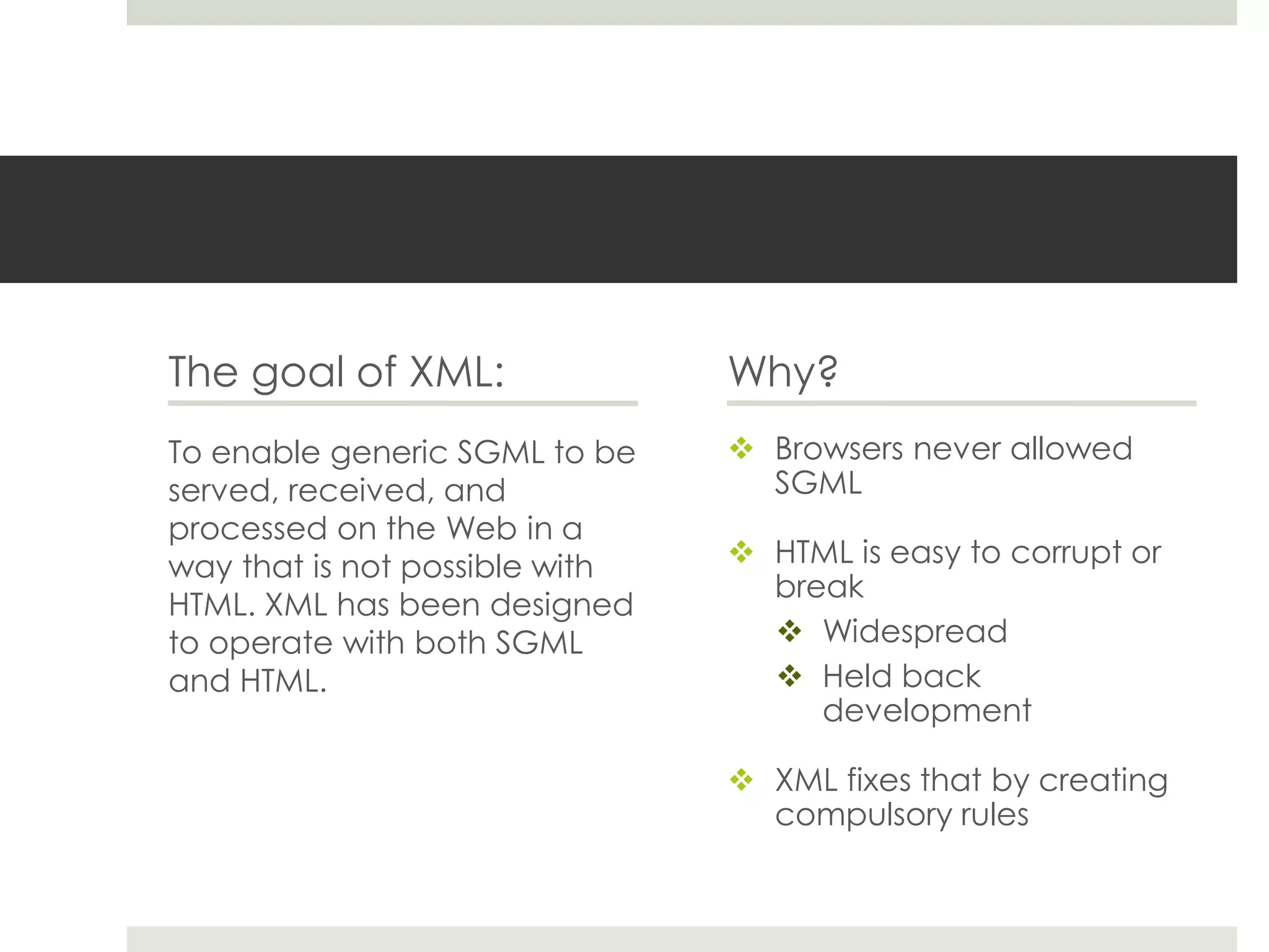 The goal of XML:                Why?
To enable generic SGML to be     Browsers never allowed
served, received, and             SGML
processed on the Web in a
way that is not possible with    HTML is easy to corrupt or
                                  break
HTML. XML has been designed
to operate with both SGML          Widespread
and HTML.                          Held back
                                     development

                                 XML fixes that by creating
                                  compulsory rules
 