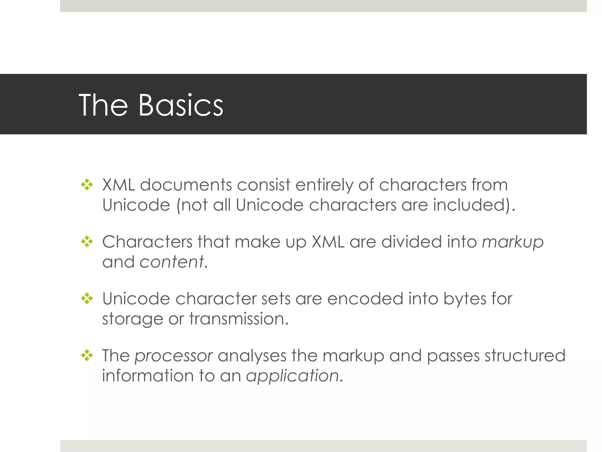 The Basics

 XML documents consist entirely of characters from
  Unicode (not all Unicode characters are included).

 Characters that make up XML are divided into markup
  and content.

 Unicode character sets are encoded into bytes for
  storage or transmission.

 The processor analyses the markup and passes structured
  information to an application.
 