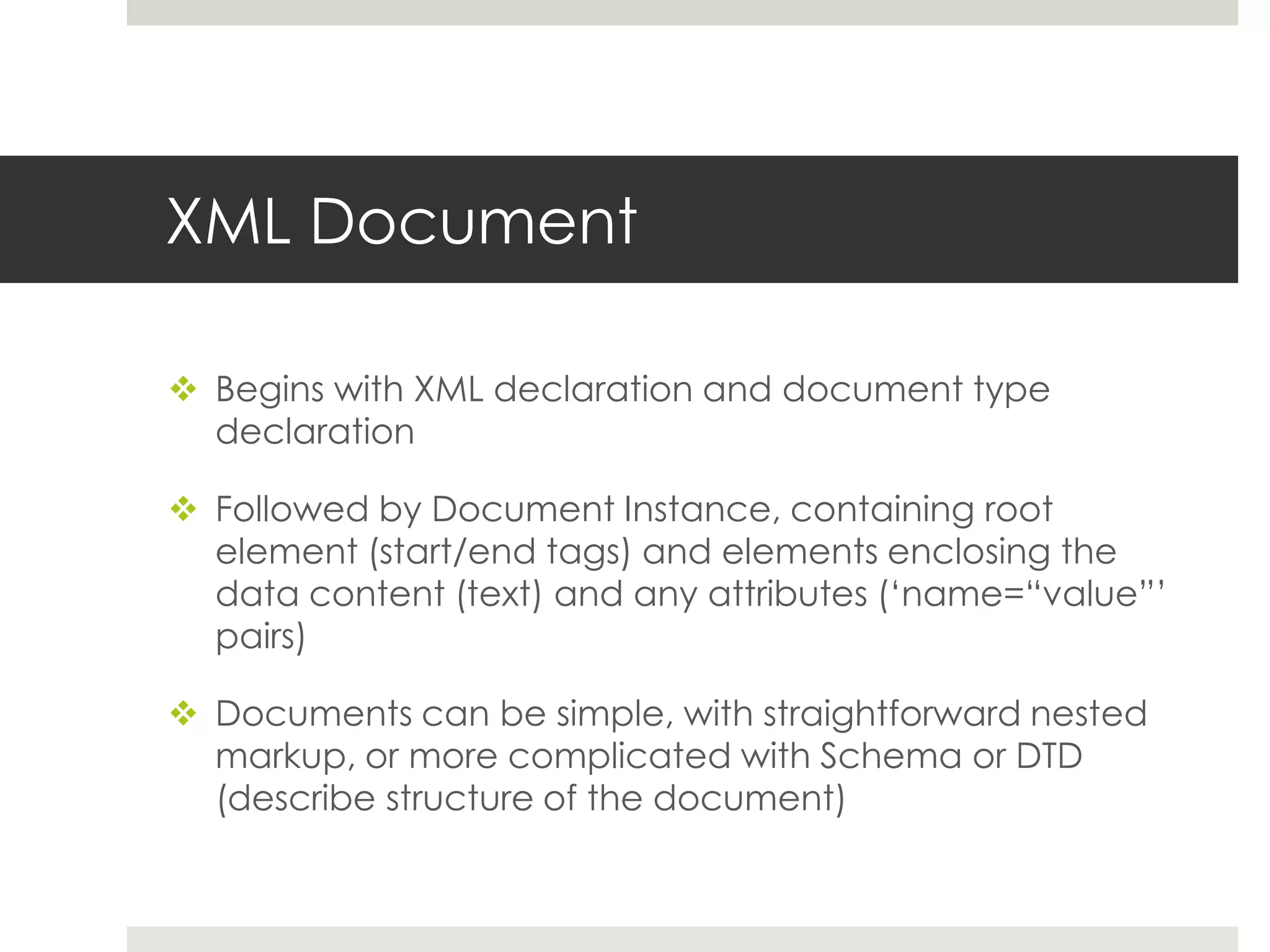 XML Document

 Begins with XML declaration and document type
  declaration

 Followed by Document Instance, containing root
  element (start/end tags) and elements enclosing the
  data content (text) and any attributes („name=“value”‟
  pairs)

 Documents can be simple, with straightforward nested
  markup, or more complicated with Schema or DTD
  (describe structure of the document)
 