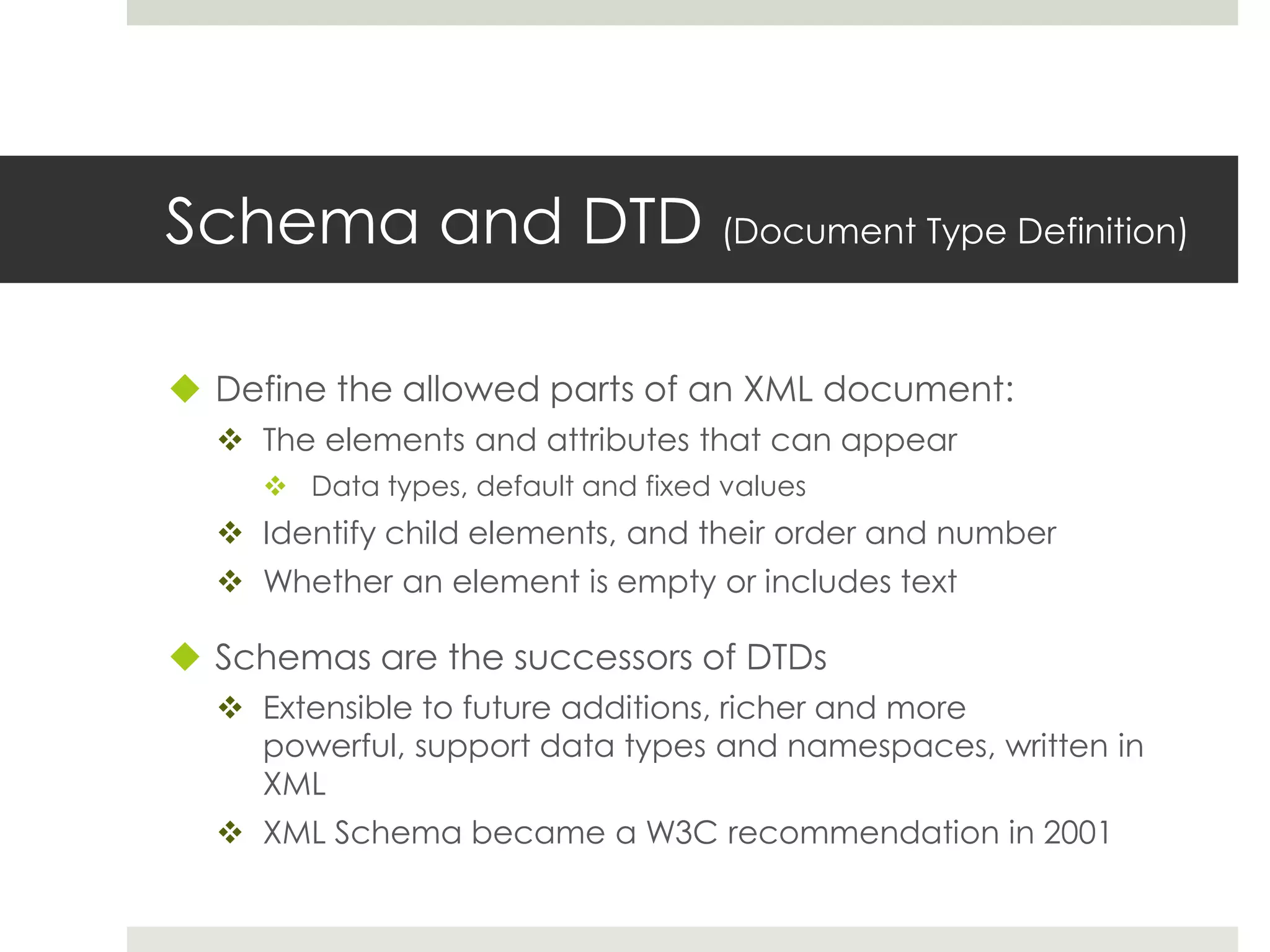 Schema and DTD (Document Type Definition)

 Define the allowed parts of an XML document:
   The elements and attributes that can appear
      Data types, default and fixed values
   Identify child elements, and their order and number
   Whether an element is empty or includes text

 Schemas are the successors of DTDs
   Extensible to future additions, richer and more
    powerful, support data types and namespaces, written in
    XML
   XML Schema became a W3C recommendation in 2001
 