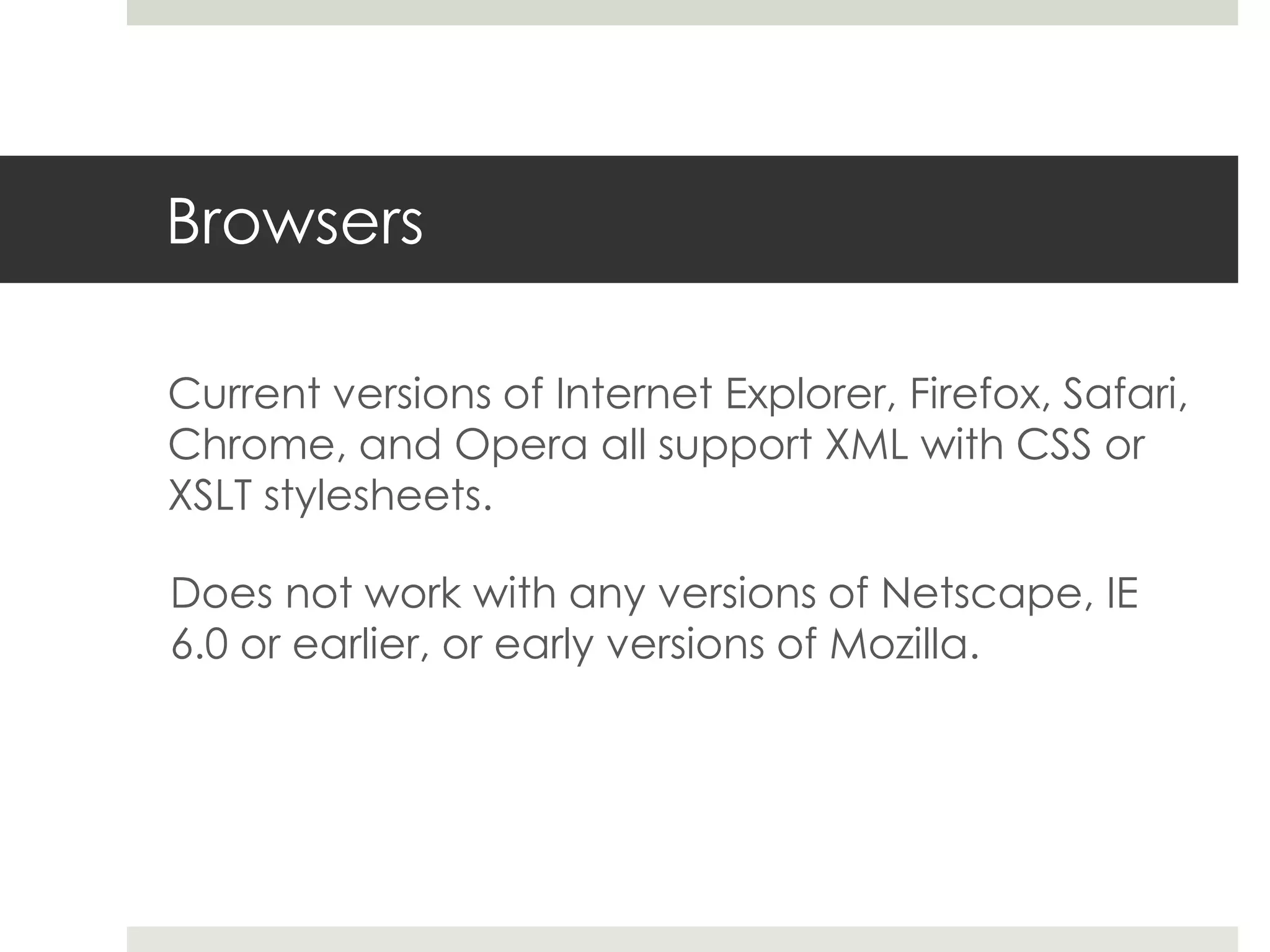 Browsers

Current versions of Internet Explorer, Firefox, Safari,
Chrome, and Opera all support XML with CSS or
XSLT stylesheets.

Does not work with any versions of Netscape, IE
6.0 or earlier, or early versions of Mozilla.
 