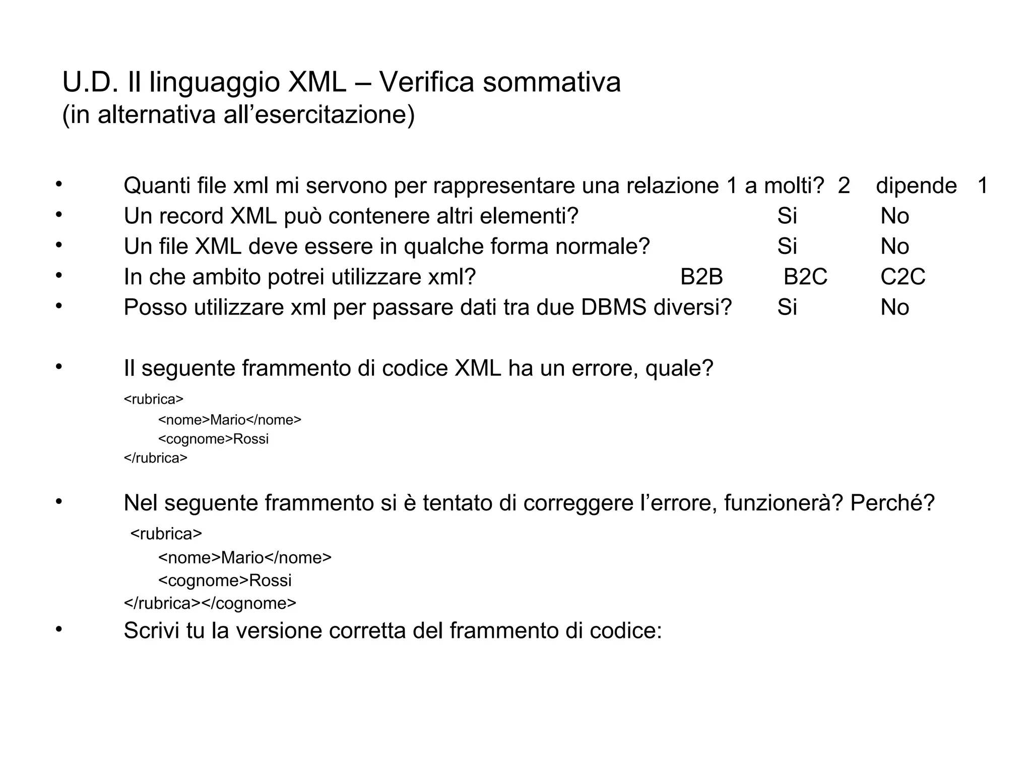 U.D. Il linguaggio XML – Verifica sommativa (in alternativa all’esercitazione) Quanti file xml mi servono per rappresentare una relazione 1 a molti?  2  dipende  1 Un record XML può contenere altri elementi? Si No Un file XML deve essere in qualche forma normale? Si No In che ambito potrei utilizzare xml?  B2B  B2C C2C Posso utilizzare xml per passare dati tra due DBMS diversi? Si No Il seguente frammento di codice XML ha un errore, quale? <rubrica>  <nome>Mario</nome>  <cognome>Rossi  </rubrica> Nel seguente frammento si è tentato di correggere l’errore, funzionerà? Perché?   <rubrica>  <nome>Mario</nome>  <cognome>Rossi  </rubrica></cognome> Scrivi tu la versione corretta del frammento di codice: 
