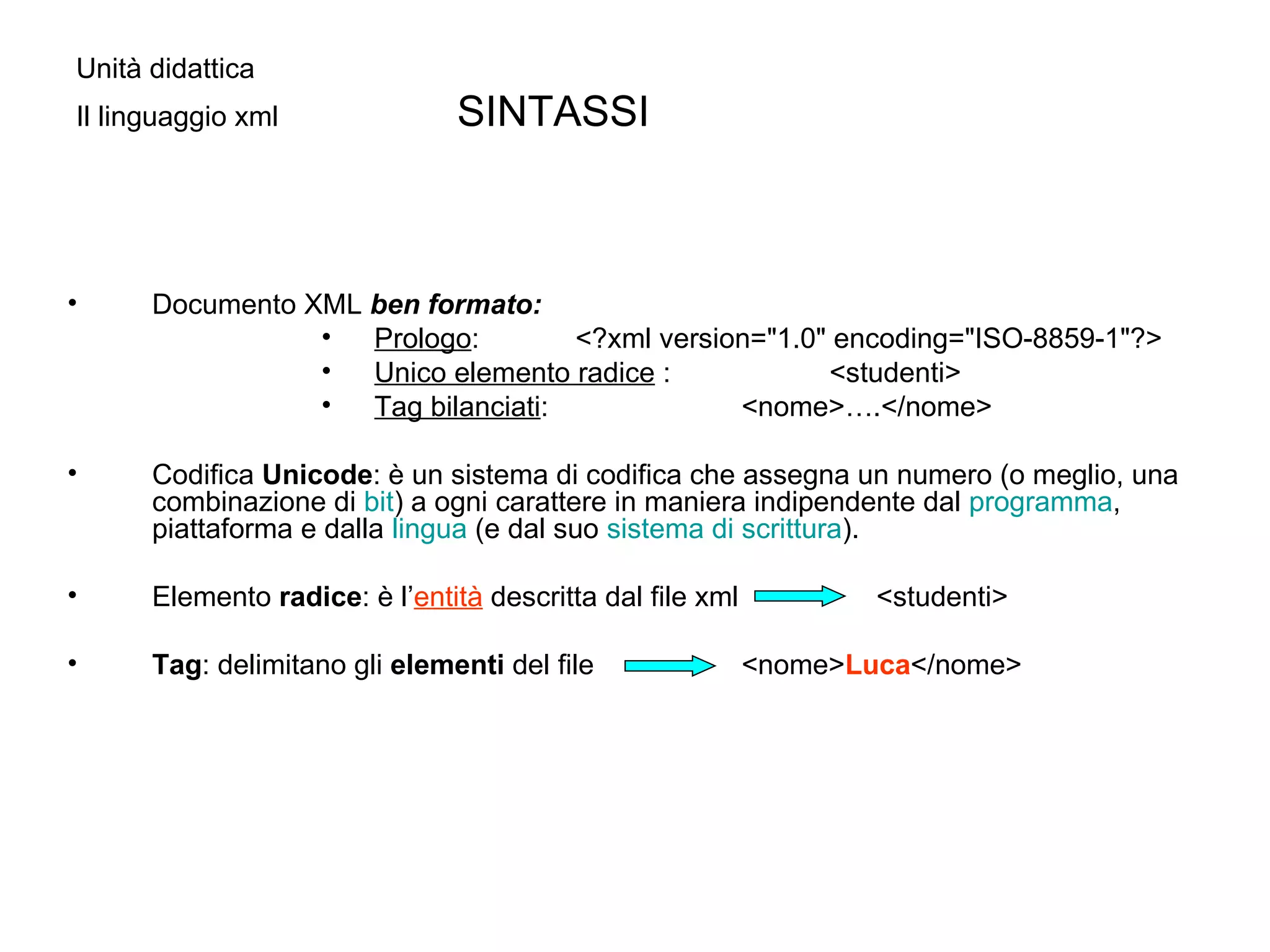 Unità didattica  Il linguaggio xml  SINTASSI Documento XML  ben formato:  Prologo : <?xml version="1.0" encoding="ISO-8859-1"?> Unico elemento radice  : <studenti>  Tag bilanciati :     <nome>….</nome>  Codifica  Unicode : è un sistema di codifica che assegna un numero (o meglio, una combinazione di  bit ) a ogni carattere in maniera indipendente dal  programma , piattaforma e dalla  lingua  (e dal suo  sistema di scrittura ). Elemento  radice : è l’ entità  descritta dal file xml    <studenti> Tag : delimitano gli  elementi  del file    <nome> Luca </nome> 