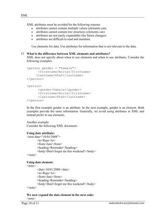 XML

    XML attributes must be avoided for the following reasons:
      • attributes cannot contain multiple values (elements can)
      • attributes cannot contain tree structures (elements can)
      • attributes are not easily expandable (for future changes)
      • attributes are difficult to read and maintain.

       Use elements for data. Use attributes for information that is not relevant to the data.

12 What is the difference between XML elements and attributes?
   XML does not specify about when to use elements and when to use attributes. Consider the
   following examples:

    <person gender = "female">
          <firstname>Anita</firstname>
         <lastname>Shah</lastname>
    </person>

    <person>
          <gender>female</gender>
          <firstname>Anita</firstname>
          <lastname>Shah</lastname>
    </person>

    In the first example gender is an attribute. In the next example, gender is an element. Both
    examples provide the same information. Generally, we avoid using attributes in XML and
    instead prefer to use elements.

    Another example:
    Consider the following XML document :

    Using date attribute:
    <note date="10/01/2008">
            <to>Raja</to>
            <from>Jani</from>
            <heading>Reminder</heading>
            <body>Don't forget me this weekend!</body>
    </note>

    Using date element:
    <note>
            <date>10/01/2008</date>
            <to>Raja</to>
            <from>Jani</from>
            <heading>Reminder</heading>
            <body>Don't forget me this weekend!</body>
    </note>

   We now expand the date element in the next code:
   <note>
Page 10 of 11                                                          mukeshtekwani@hotmail.com
 