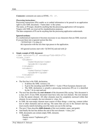 XML


    Comments: comments are same as HTML. <!-- --> .

    Processing instructions:
    Processing instructions (PIs) enable us to embed information to be passed to an application
    right in your XML document. <?name data> is the syntax.
    The name, or PI target, should be anything that the processing application will recognize.
    Targets with XML are reserved for standardization purposes.
    The data component of PI can be anything that the processing application understands.

    Ignored sections:
    In a mathematical expression it becomes necessary to use characters that are XML reserved.
    If you put them into a ignored section like this:
          <![CDATA[4 <3 is false.]]>
          the expression with the less than sign passes to the application.

         All ignored sections start with <![CDATA[ and end with ]]>

6   Simple example of XML document:
    <?xml version="1.0" encoding="ISO-8859-1"?>
    <class_list>
         <student>
              <name>Anamika</name>
              <grade>A+</grade>
         </student>
         <student>
              <name>Veena</name>
              <grade>B+</grade>
         </student>
    </class_list>

    •   The first line is the XML declaration.
             o It defines the XML version (1.0)
             o It gives the encoding used (ISO-8859-1 = Latin-1/West European character set)
             o The XML declaration is actually a processing instruction (PI) an it is identified
                by the ? At its start and end
    •   The next line describes the root element of the document (like saying: "this document is
        a class_list“). Every XML document must have only one root element. The root element
        is like the parent element. All other elements must be completely enclosed within that
        element. In our example, the root element is <class_list>
    •   In XML the non-empty element must consist of three things: a start tag, content (either
        text or other elements) and an end tag. The name that you use in the element start tag
        must exactly match (including case) the name you use in the end tag.
    •   The next 2 lines describe child elements of the root (student, name, and grade)
    •   And finally the last line defines the end of the root element: </class_list>.
    •   XML documents can contain empty XML elements.
             Example,
             <banner source="topbanner.gif"/>
             <rule/>
Prof. Mukesh N. Tekwani                                                            Page 3 of 11
 