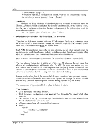 XML
            <footer source="foot.gif"/>
           With empty elements, a close delimiter is used . /> or you can you can use a closing
           tag as follows: <empty_element></empty_element>

    Attributes:
    XML elements can have attributes. An attribute provides additional information about an
    element. Attributes provide information that is not a part of the data. In the example below,
    the file type is irrelevant to the data, but can be important to the software that wants to
    manipulate the element:
            <file type="gif">computer.gif</file>

7   Describe the logical structure / tree structure of XML documents.

    There is a big difference between XML and HTML markup. With a few exceptions, most
    HTML tags perform functions related to how the content is displayed. XML markup, on the
    other hand, is meant to convey what the content means.

    Each XML document must have only one root element, and all other elements must be
    perfectly nested inside that element. Perfectly nested means, that if an element contains other
    elements, those elements must be completely enclosed within that element.

    If we sketch the structure of the elements in XML document, we obtain a tree structure.

    The root element <class_list> is at the top of the tree. All elements that are inside this
    element are neatly contained within each other. An XML document can contain only one
    root element, and no element can be either partially or completely outside this element. An
    element is a parent of the elements that it contains. The elements inside an element are called
    children. Elements that share the same parent element are called siblings.

    In our example <class_list> is the parent of all elements. <student> is the parent of <name>,
    <name> is a child of <student>, and <name> and <grade> are siblings. Each child element
    must be fully contained within its parent element. Sibling elements may not overlap.

    The arrangement of elements in XML is called its logical structure.

    Tree Structure:
    • XML documents form a tree structure.
    • XML documents must contain a root element. This element is "the parent" of all other
       elements.
    • The elements in an XML document form a document tree. The tree starts at the root and
       branches to the lowest level of the tree.
    • All elements can have sub elements (child elements)
    • <root>
           <child>
                  <subchild>.....</subchild>
           </child>
       </root>



Page 4 of 11                                                            mukeshtekwani@hotmail.com
 