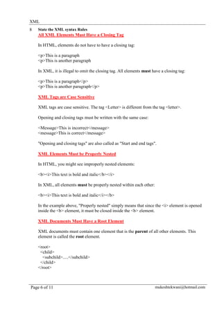 XML
8   State the XML syntax Rules
    All XML Elements Must Have a Closing Tag

    In HTML, elements do not have to have a closing tag:

    <p>This is a paragraph
    <p>This is another paragraph

    In XML, it is illegal to omit the closing tag. All elements must have a closing tag:

    <p>This is a paragraph</p>
    <p>This is another paragraph</p>

    XML Tags are Case Sensitive

    XML tags are case sensitive. The tag <Letter> is different from the tag <letter>.

    Opening and closing tags must be written with the same case:

    <Message>This is incorrect</message>
    <message>This is correct</message>

    "Opening and closing tags" are also called as "Start and end tags".

    XML Elements Must be Properly Nested

    In HTML, you might see improperly nested elements:

    <b><i>This text is bold and italic</b></i>

    In XML, all elements must be properly nested within each other:

    <b><i>This text is bold and italic</i></b>

    In the example above, "Properly nested" simply means that since the <i> element is opened
    inside the <b> element, it must be closed inside the <b> element.

    XML Documents Must Have a Root Element

    XML documents must contain one element that is the parent of all other elements. This
    element is called the root element.

    <root>
     <child>
      <subchild>.....</subchild>
     </child>
    </root>



Page 6 of 11                                                          mukeshtekwani@hotmail.com
 