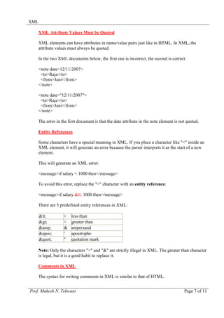 XML

    XML Attribute Values Must be Quoted

    XML elements can have attributes in name/value pairs just like in HTML. In XML, the
    attribute values must always be quoted.

    In the two XML documents below, the first one is incorrect, the second is correct:

    <note date=12/11/2007>
     <to>Raja</to>
     <from>Jani</from>
    </note>

    <note date="12/11/2007">
     <to>Raja</to>
     <from>Jani</from>
    </note>

    The error in the first document is that the date attribute in the note element is not quoted.

    Entity References

    Some characters have a special meaning in XML. If you place a character like "<" inside an
    XML element, it will generate an error because the parser interprets it as the start of a new
    element.

    This will generate an XML error:

    <message>if salary < 1000 then</message>

    To avoid this error, replace the "<" character with an entity reference:

    <message>if salary < 1000 then</message>

    There are 5 predefined entity references in XML:

      <        <    less than
      >        >    greater than
      &amp;       &    ampersand
      '      '    apostrophe
      "      "    quotation mark

    Note: Only the characters "<" and "&" are strictly illegal in XML. The greater than character
    is legal, but it is a good habit to replace it.

    Comments in XML

    The syntax for writing comments in XML is similar to that of HTML.


Prof. Mukesh N. Tekwani                                                                 Page 7 of 11
 