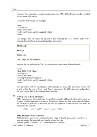 XML

     elements. This means that you can introduce tags into XML XML elements can be extended
     to carry more information.

     Look at the following XML example:

     <note>
     <to>Raja</to>
     <from>Jani</from>
     <body>Don't forget me this weekend!</body>
     </note>

     Let's imagine that we created an application that extracted the <to>, <from>, and <body>
     elements from the XML document to produce this output:

      MESSAGE

      To: Raja

      From: Jani

      Don't forget me this weekend!

     Imagine that the author of the XML document added some extra information to it:

     <note>
     <date>2008-01-10</date>
     <to>Raja</to>
     <from>Jani</from>
     <heading>Reminder</heading>
     <body>Don't forget me this weekend!</body>
     </note>

     This application will not crash because of the changes we made. The application should still
     be able to find the <to>, <from>, and <body> elements in the XML document and produce
     the same output. This is the concept of extensibility.

11
     Write a note on XML attributes.
     XML elements can have attributes. An attribute provides additional information about an
     element. Attributes provide information that is not a part of the data. In the example below,
     the file type is irrelevant to the data, but can be important to the software that wants to
     manipulate the element:
            <file type="gif">computer.gif</file>


     XML Attributes Must be Quoted
     Attribute values must always be quoted. Either single or double quotes can be used. For a
     person's gender, the person element can be written like this:
      <person gender = “female”> or <person gender = ‘female’>
Prof. Mukesh N. Tekwani                                                              Page 9 of 11
 