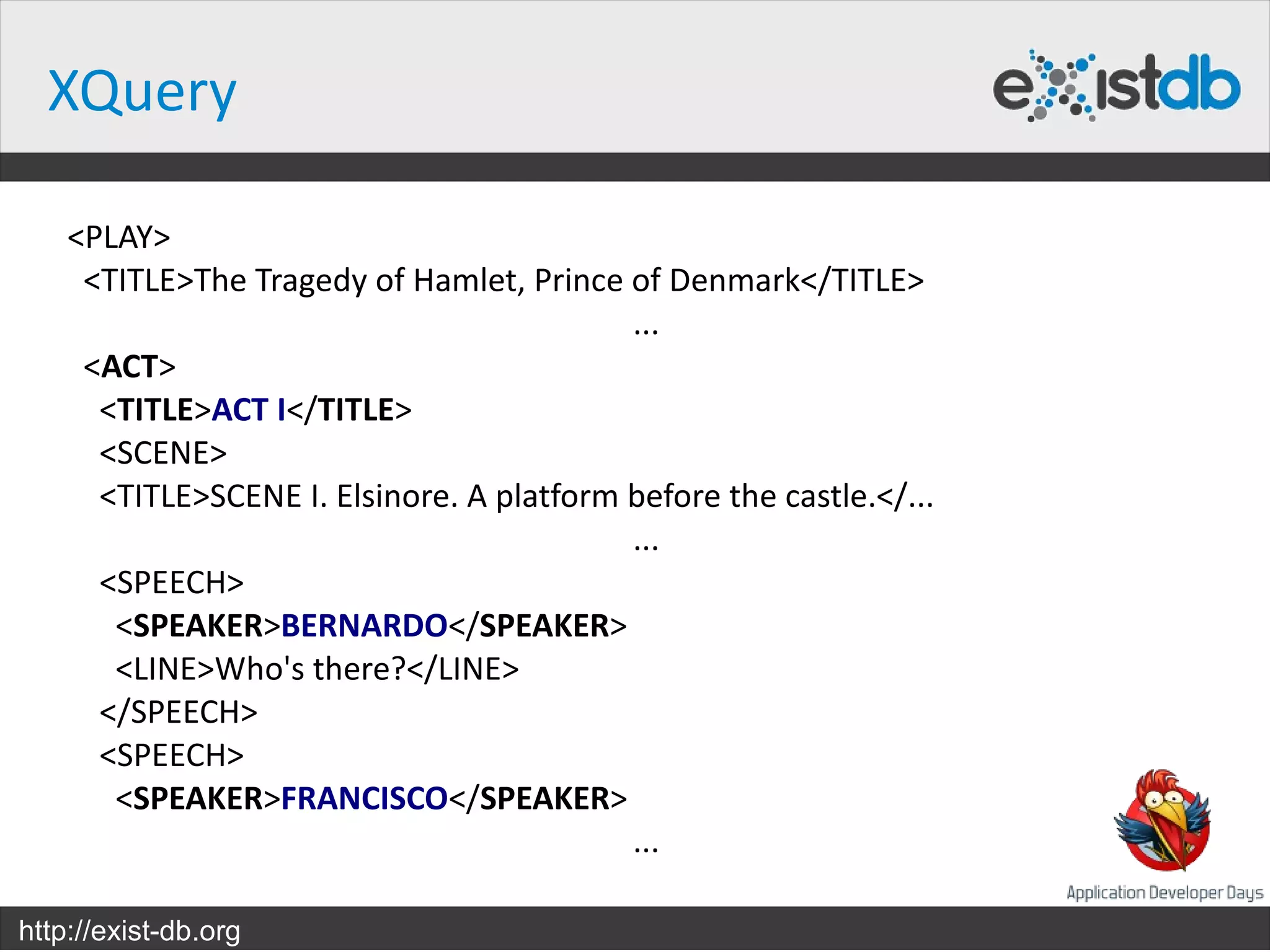 XQuery

    <PLAY>
     <TITLE>The Tragedy of Hamlet, Prince of Denmark</TITLE>
                                           ...
     <ACT>
      <TITLE>ACT I</TITLE>
      <SCENE>
      <TITLE>SCENE I. Elsinore. A platform before the castle.</...
                                           ...
      <SPEECH>
       <SPEAKER>BERNARDO</SPEAKER>
       <LINE>Who's there?</LINE>
      </SPEECH>
      <SPEECH>
       <SPEAKER>FRANCISCO</SPEAKER>
                                           ...

http://exist-db.org
 