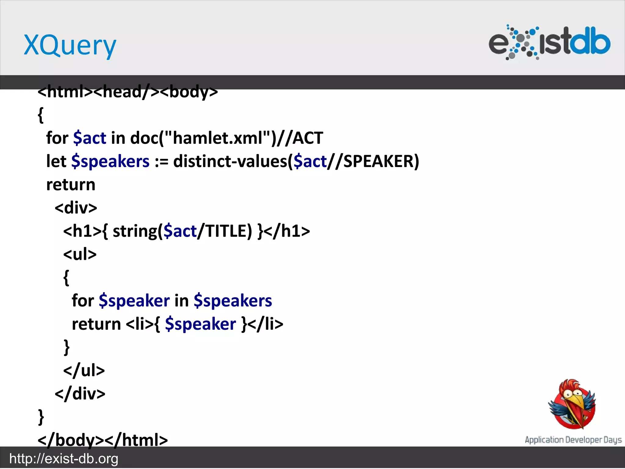XQuery
    <html><head/><body>
    {
      for $act in doc("hamlet.xml")//ACT
      let $speakers := distinct-values($act//SPEAKER)
      return
       <div>
        <h1>{ string($act/TITLE) }</h1>
        <ul>
        {
          for $speaker in $speakers
          return <li>{ $speaker }</li>
        }
        </ul>
       </div>
    }
    </body></html>
http://exist-db.org
 