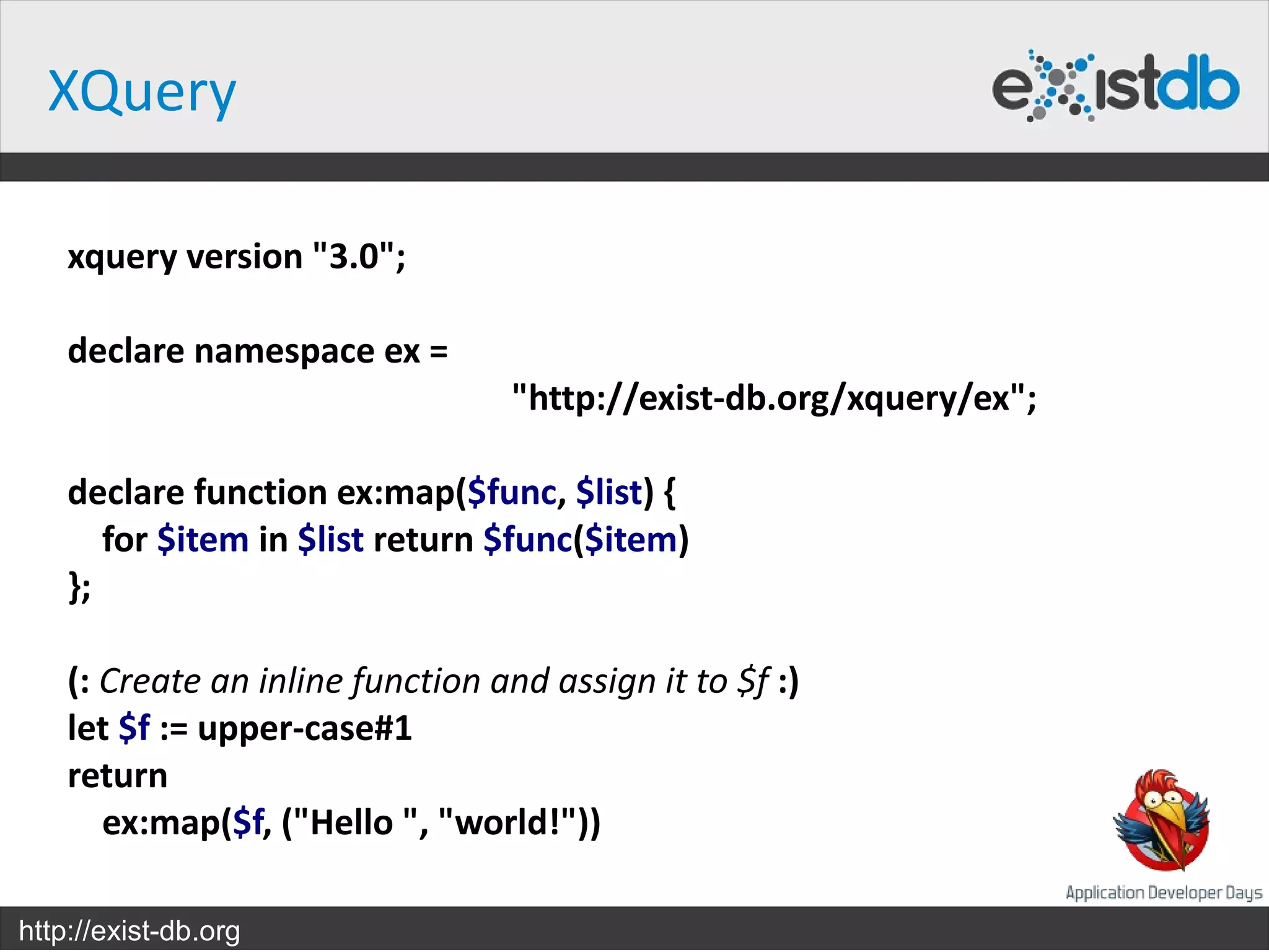 XQuery

    xquery version "3.0";

    declare namespace ex =
                                  "http://exist-db.org/xquery/ex";

    declare function ex:map($func, $list) {
       for $item in $list return $func($item)
    };

    (: Create an inline function and assign it to $f :)
    let $f := upper-case#1
    return
       ex:map($f, ("Hello ", "world!"))

http://exist-db.org
 