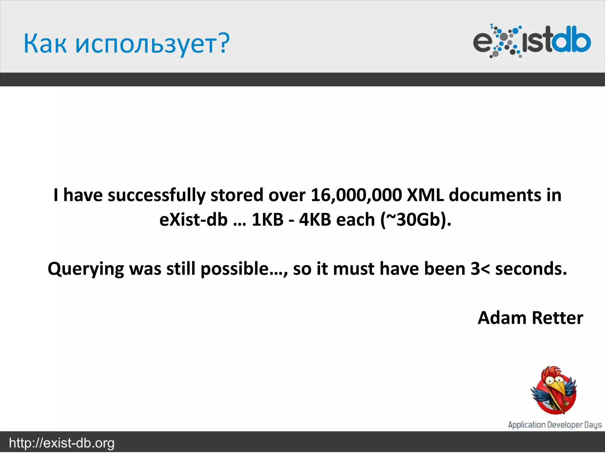 Как использует?



       I have successfully stored over 16,000,000 XML documents in
                    eXist-db … 1KB - 4KB each (~30Gb).

      Querying was still possible…, so it must have been 3< seconds.

                                                         Adam Retter




http://exist-db.org
 