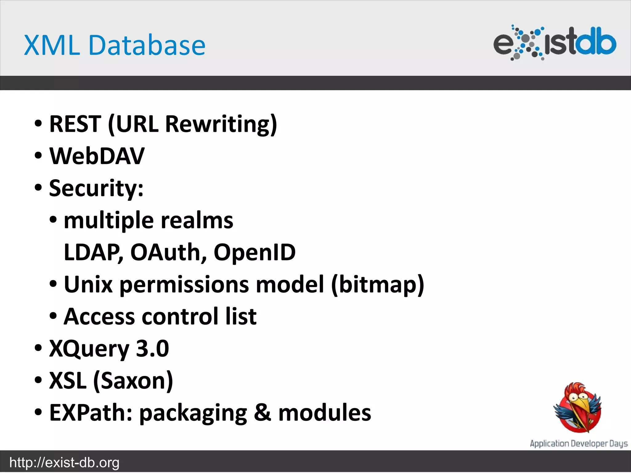 XML Database

    ● REST (URL Rewriting)
    ● WebDAV

    ● Security:

      ● multiple realms


        LDAP, OAuth, OpenID
      ● Unix permissions model (bitmap)

      ● Access control list

    ● XQuery 3.0

    ● XSL (Saxon)

    ● EXPath: packaging & modules



http://exist-db.org
 