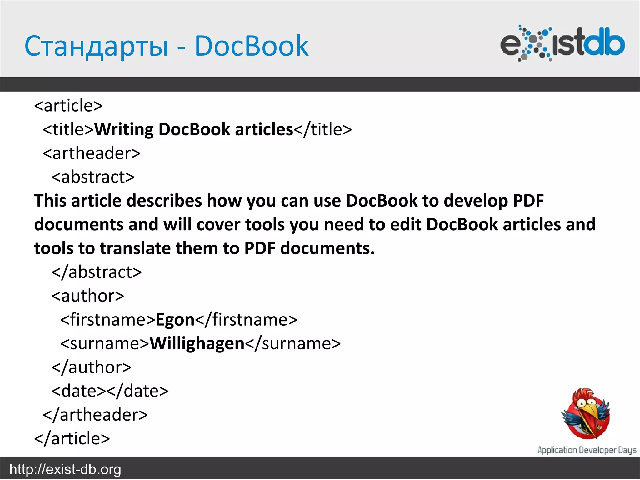 Стандарты - DocBook
    <article>
     <title>Writing DocBook articles</title>
     <artheader>
      <abstract>
    This article describes how you can use DocBook to develop PDF
    documents and will cover tools you need to edit DocBook articles and
    tools to translate them to PDF documents.
      </abstract>
      <author>
       <firstname>Egon</firstname>
       <surname>Willighagen</surname>
      </author>
      <date></date>
     </artheader>
    </article>
http://exist-db.org
 