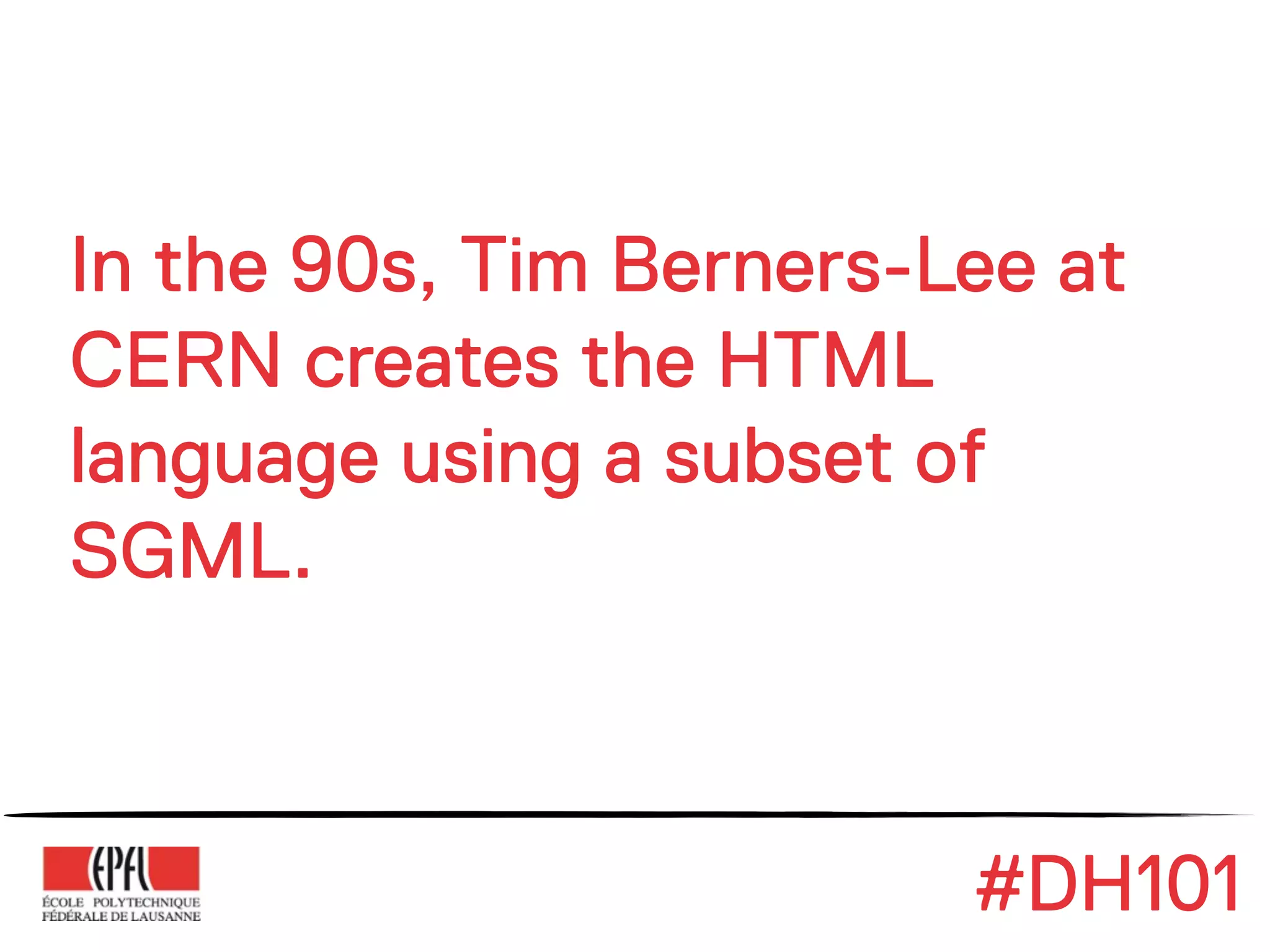 In the 90s, Tim Berners-Lee at
CERN creates the HTML
language using a subset of
SGML.



                         #DH101
 