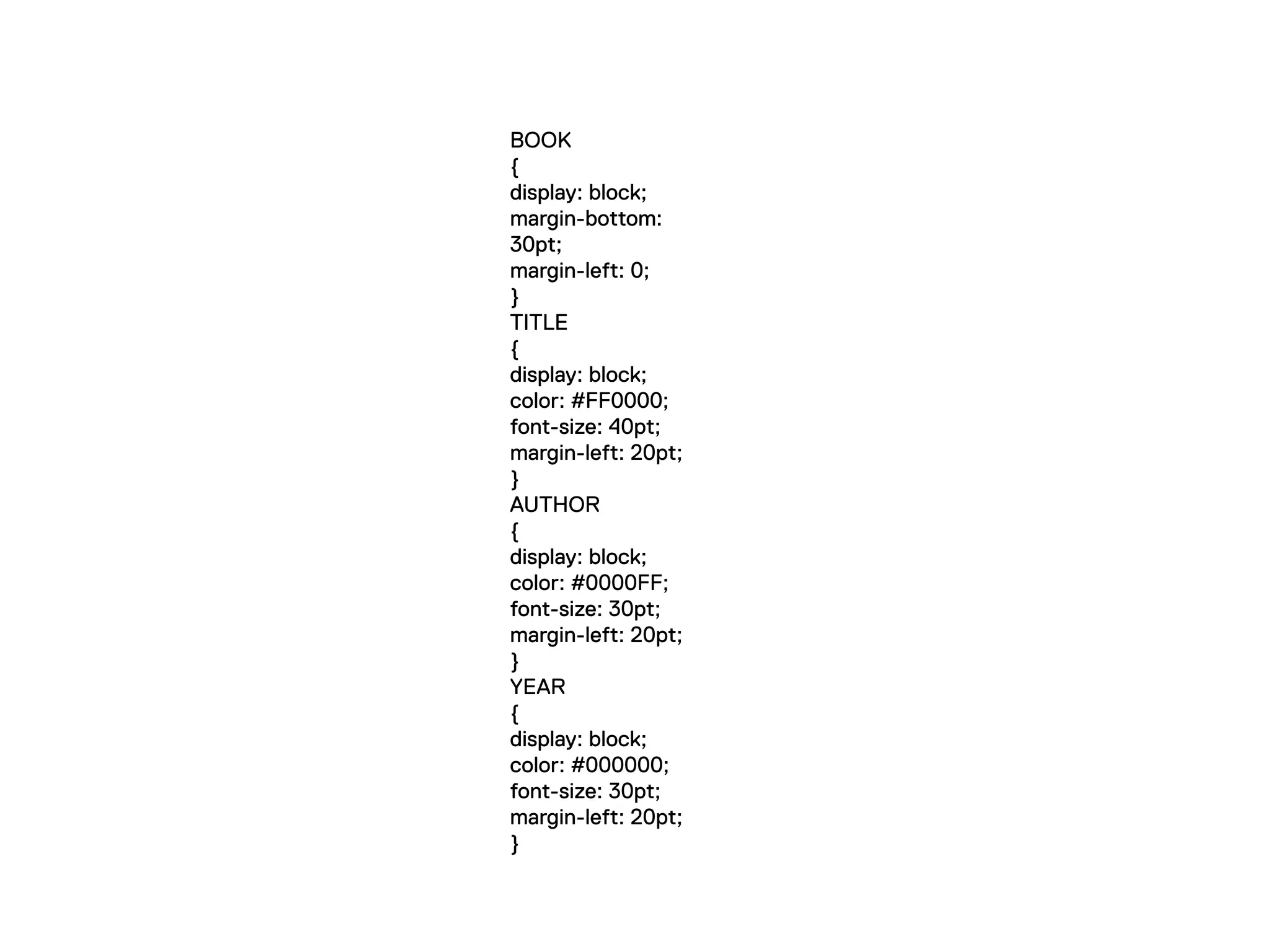 BOOK
{
display: block;
margin-bottom:
30pt;
margin-left: 0;
}
TITLE
{
display: block;
color: #FF0000;
font-size: 40pt;
margin-left: 20pt;
}
AUTHOR
{
display: block;
color: #0000FF;
font-size: 30pt;
margin-left: 20pt;
}
YEAR
{
display: block;
color: #000000;
font-size: 30pt;
margin-left: 20pt;
}
 