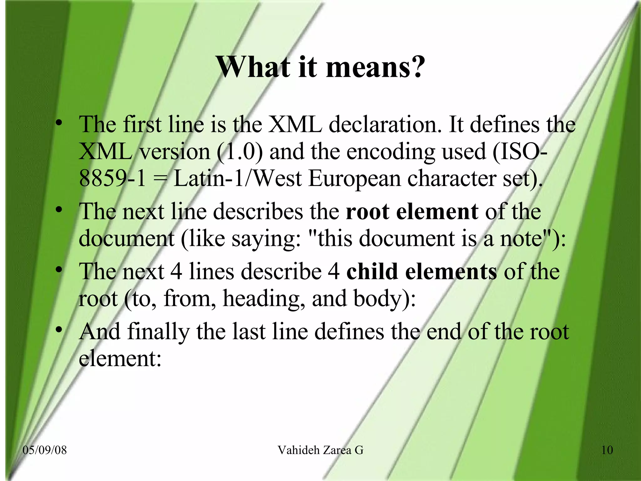 What it means? The first line is the XML declaration. It defines the XML version (1.0) and the encoding used (ISO-8859-1 = Latin-1/West European character set).  The next line describes the  root element  of the document (like saying: &quot;this document is a note&quot;):  The next 4 lines describe 4  child elements  of the root (to, from, heading, and body): And finally the last line defines the end of the root element:   