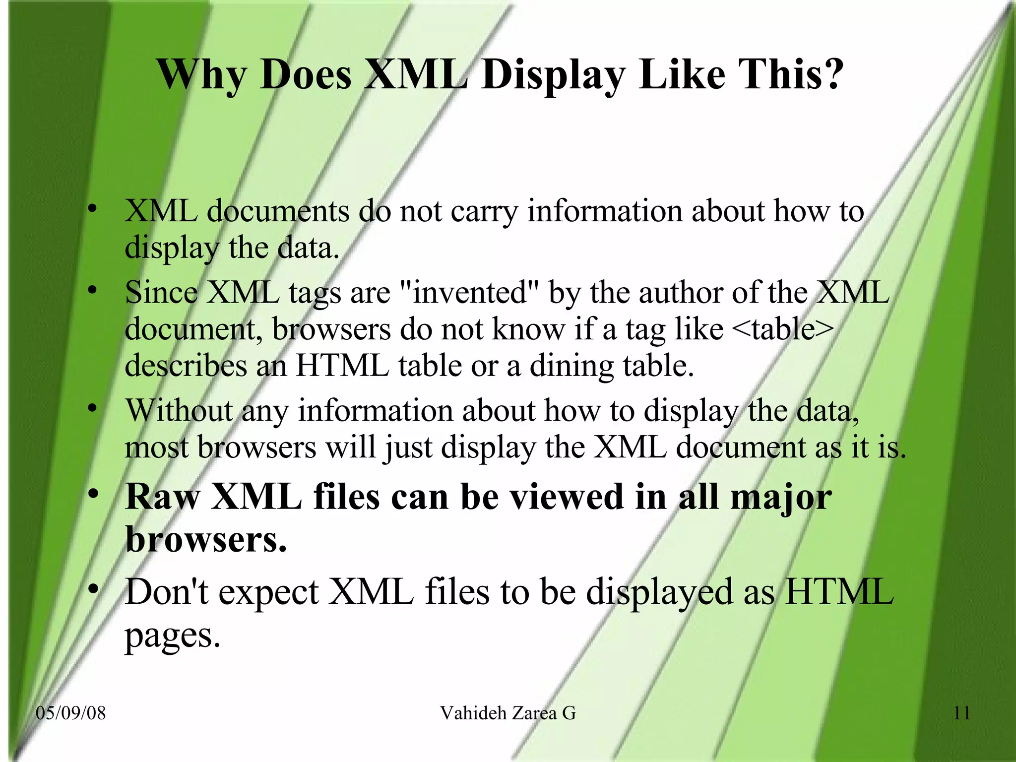 Why Does XML Display Like This?   XML documents do not carry information about how to display the data. Since XML tags are &quot;invented&quot; by the author of the XML document, browsers do not know if a tag like <table> describes an HTML table or a dining table. Without any information about how to display the data, most browsers will just display the XML document as it is. Raw XML files can be viewed in all major browsers. Don't expect XML files to be displayed as HTML pages.  