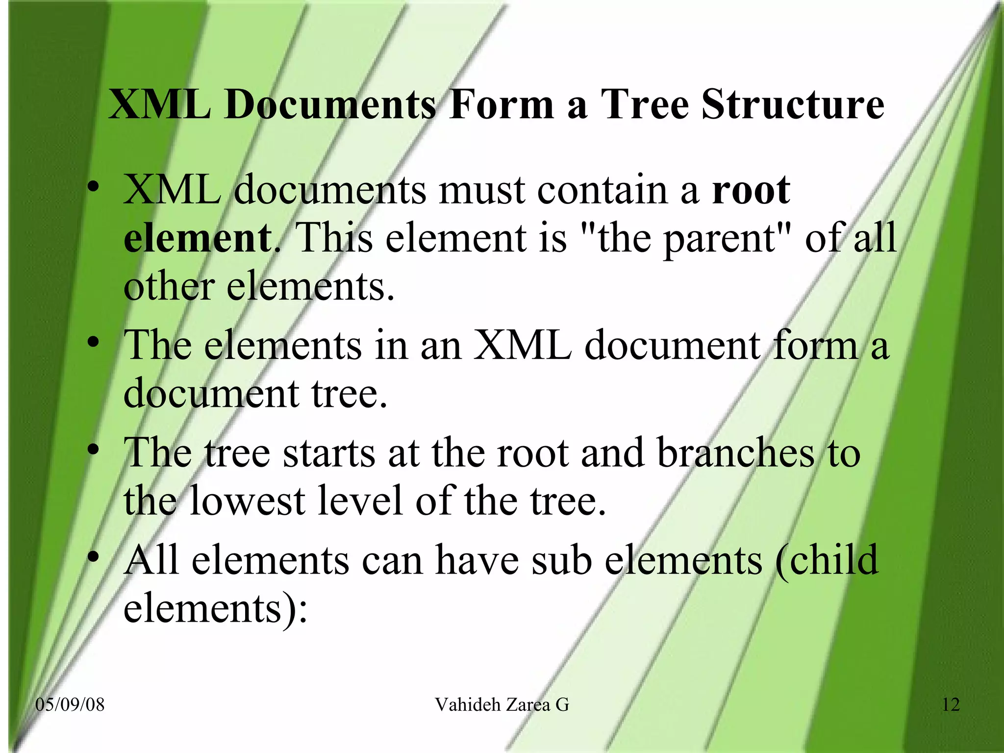 XML Documents Form a Tree Structure  XML documents must contain a  root element . This element is &quot;the parent&quot; of all other elements. The elements in an XML document form a document tree.  The tree starts at the root and branches to the lowest level of the tree.  All elements can have sub elements (child elements): 