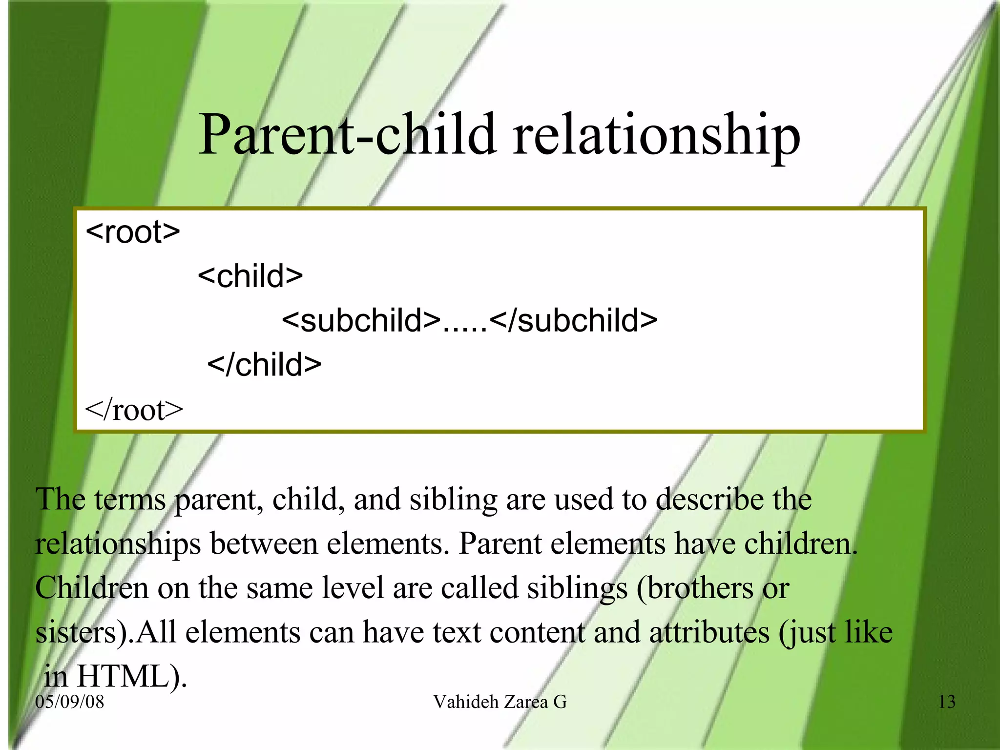 Parent-child relationship <root>  <child>  <subchild>.....</subchild>  </child> </root>  The terms parent, child, and sibling are used to describe the relationships between elements. Parent elements have children.  Children on the same level are called siblings (brothers or  sisters).All elements can have text content and attributes (just like in HTML).  