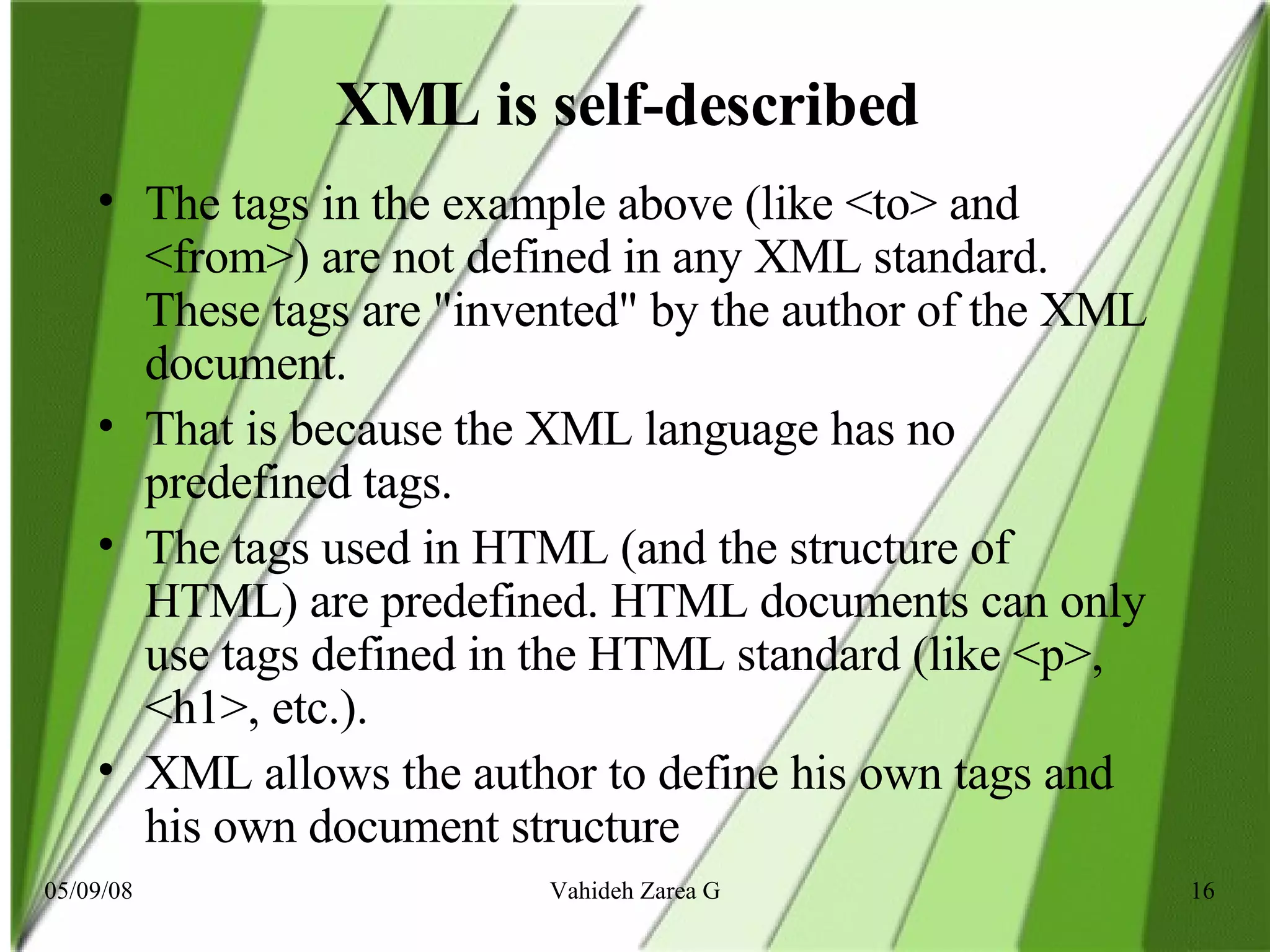 XML is self-described  The tags in the example above (like <to> and <from>) are not defined in any XML standard. These tags are &quot;invented&quot; by the author of the XML document. That is because the XML language has no predefined tags. The tags used in HTML (and the structure of HTML) are predefined. HTML documents can only use tags defined in the HTML standard (like <p>, <h1>, etc.). XML allows the author to define his own tags and his own document structure  