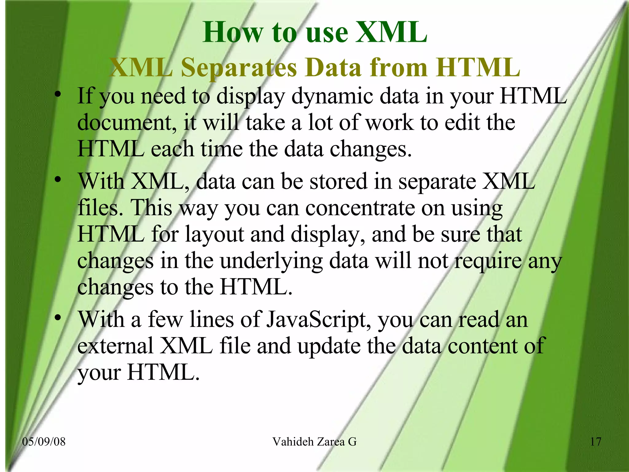 How to use XML XML Separates Data from HTML If you need to display dynamic data in your HTML document, it will take a lot of work to edit the HTML each time the data changes. With XML, data can be stored in separate XML files. This way you can concentrate on using HTML for layout and display, and be sure that changes in the underlying data will not require any changes to the HTML. With a few lines of JavaScript, you can read an external XML file and update the data content of your HTML.  