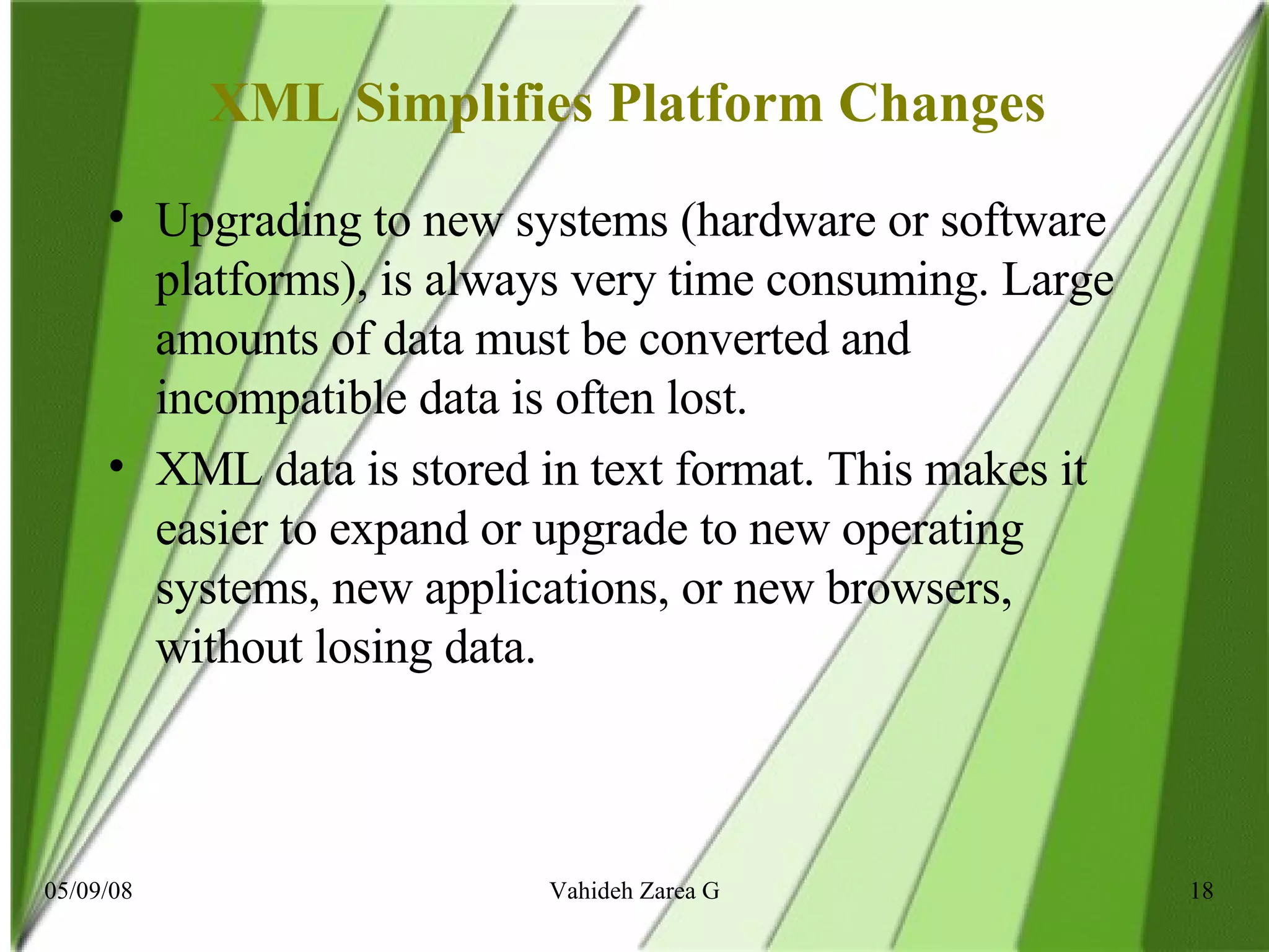 XML Simplifies Platform Changes  Upgrading to new systems (hardware or software platforms), is always very time consuming. Large amounts of data must be converted and incompatible data is often lost. XML data is stored in text format. This makes it easier to expand or upgrade to new operating systems, new applications, or new browsers, without losing data. 