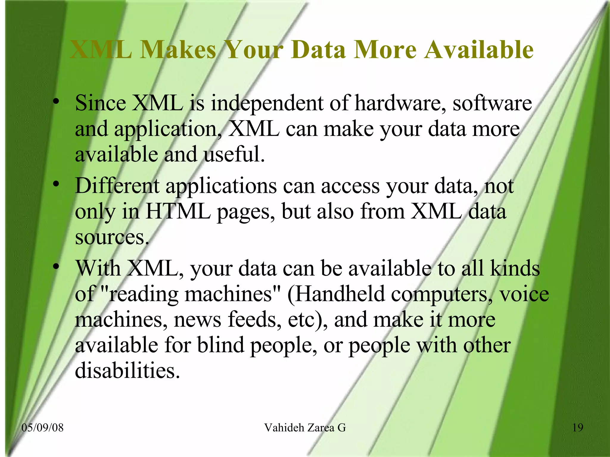 XML Makes Your Data More Available  Since XML is independent of hardware, software and application, XML can make your data more available and useful. Different applications can access your data, not only in HTML pages, but also from XML data sources. With XML, your data can be available to all kinds of &quot;reading machines&quot; (Handheld computers, voice machines, news feeds, etc), and make it more available for blind people, or people with other disabilities. 