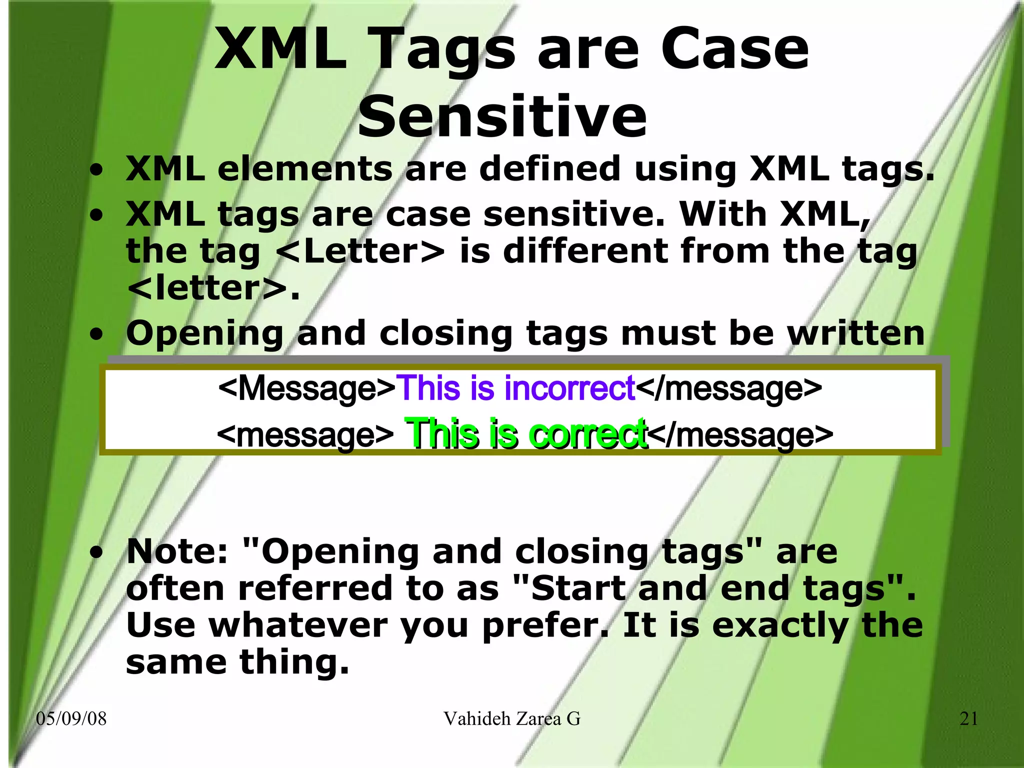 XML Tags are Case Sensitive  XML elements are defined using XML tags. XML tags are case sensitive. With XML, the tag <Letter> is different from the tag <letter>. Opening and closing tags must be written with the same case: Note: &quot;Opening and closing tags&quot; are often referred to as &quot;Start and end tags&quot;. Use whatever you prefer. It is exactly the same thing.  <Message> This is incorrect </message>   <message>  This is correct </message> 