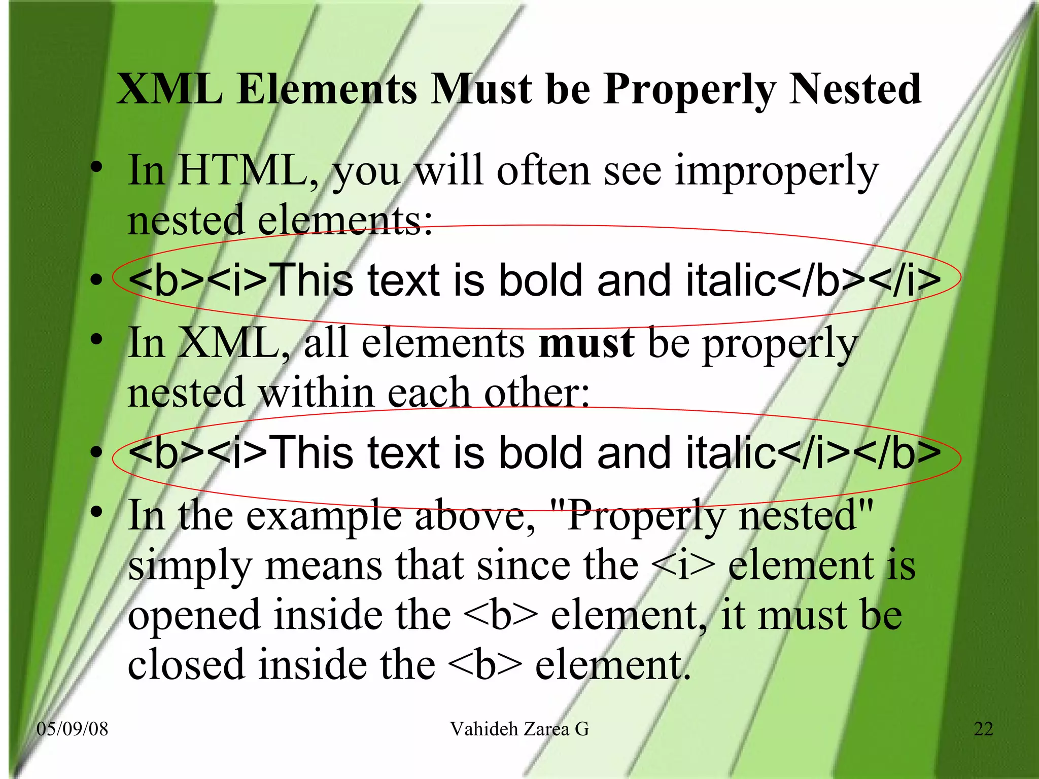 XML Elements Must be Properly Nested In HTML, you will often see improperly nested elements: <b><i>This text is bold and italic</b></i> In XML, all elements  must  be properly nested within each other: <b><i>This text is bold and italic</i></b> In the example above, &quot;Properly nested&quot; simply means that since the <i> element is opened inside the <b> element, it must be closed inside the <b> element. 
