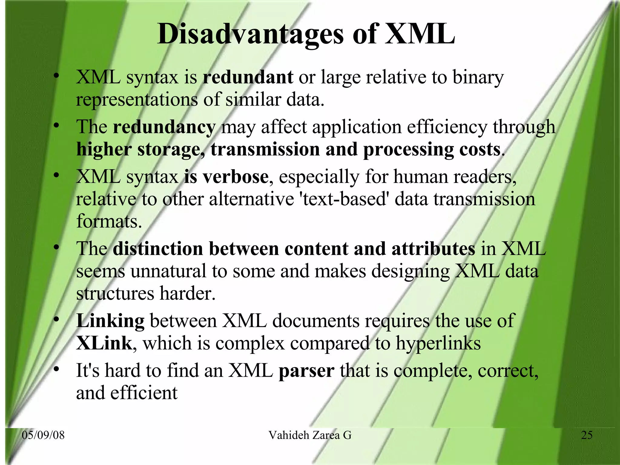 Disadvantages of XML   XML syntax is  redundant  or large relative to binary representations of similar data.  The  redundancy  may affect application efficiency through  higher storage, transmission and processing costs .  XML syntax  is verbose , especially for human readers, relative to other alternative 'text-based' data transmission formats.  The  distinction between content and attributes  in XML seems unnatural to some and makes designing XML data structures harder.  Linking  between XML documents requires the use of  XLink , which is complex compared to hyperlinks  It's hard to find an XML  parser  that is complete, correct, and efficient   