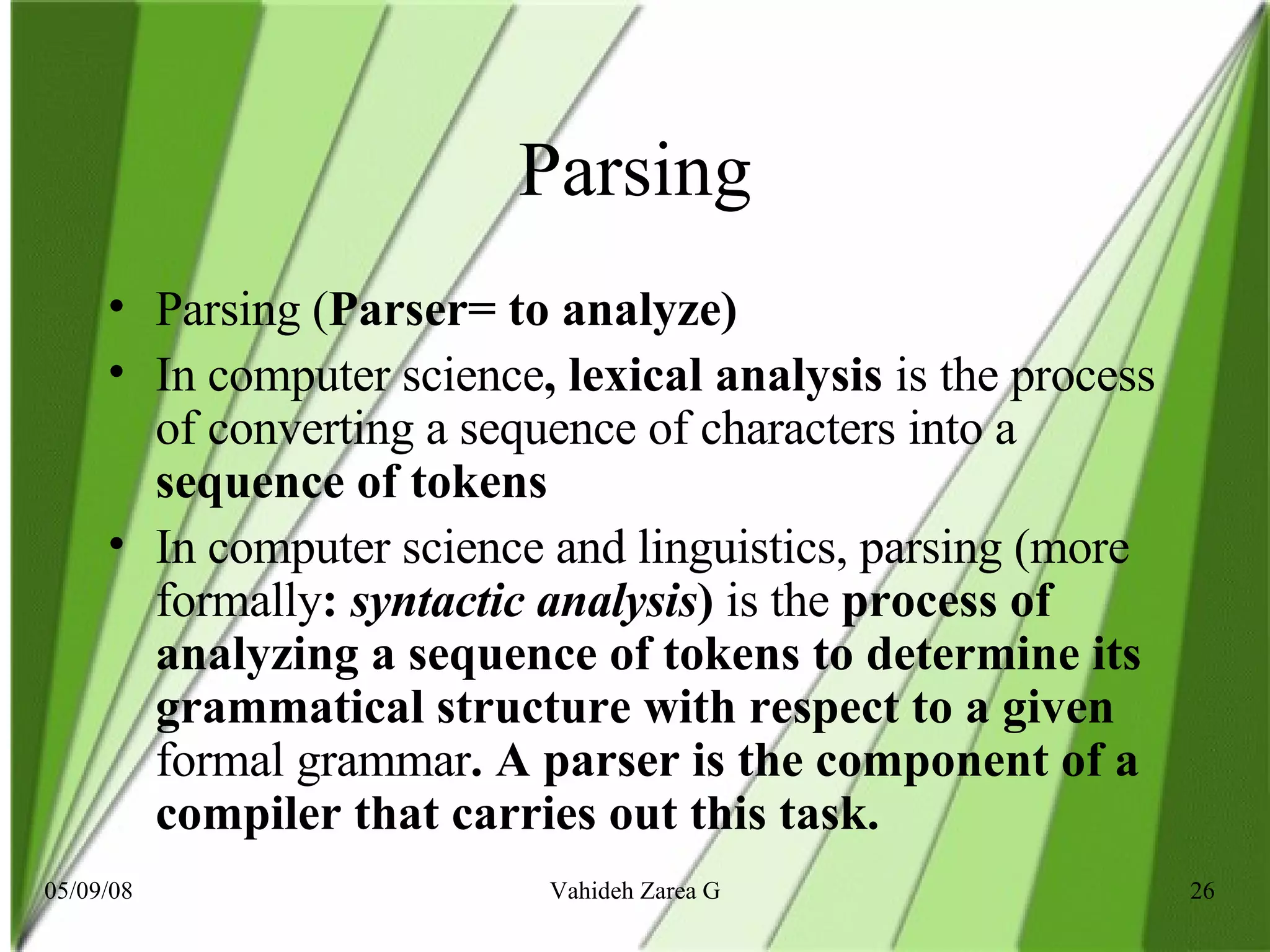 Parsing Parsing ( Parser= to analyze)  In computer science , lexical analysis  is   the process of converting a sequence of characters into a  sequence of tokens In computer science and linguistics, parsing (more formally :  syntactic analysis )  is the  process of analyzing a sequence of tokens to determine its grammatical structure with respect to a given  formal grammar . A parser is the component of a compiler that carries out this task.   